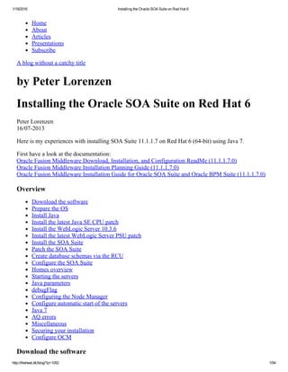 1/19/2016 Installing the Oracle SOA Suite on Red Hat 6
http://theheat.dk/blog/?p=1052 1/54
Home
About
Articles
Presentations
Subscribe
A blog without a catchy title
by Peter Lorenzen
Installing the Oracle SOA Suite on Red Hat 6
Peter Lorenzen 
16/07­2013
Here is my experiences with installing SOA Suite 11.1.1.7 on Red Hat 6 (64­bit) using Java 7.
First have a look at the documentation: 
Oracle Fusion Middleware Download, Installation, and Configuration ReadMe (11.1.1.7.0) 
Oracle Fusion Middleware Installation Planning Guide (11.1.1.7.0) 
Oracle Fusion Middleware Installation Guide for Oracle SOA Suite and Oracle BPM Suite (11.1.1.7.0)
Overview
Download the software
Prepare the OS
Install Java
Install the latest Java SE CPU patch
Install the WebLogic Server 10.3.6
Install the latest WebLogic Server PSU patch
Install the SOA Suite
Patch the SOA Suite
Create database schemas via the RCU
Configure the SOA Suite
Homes overview
Starting the servers
Java parameters
debugFlag
Configuring the Node Manager
Configure automatic start of the servers
Java 7
AQ errors
Miscellaneous
Securing your installation
Configure OCM
Download the software
 