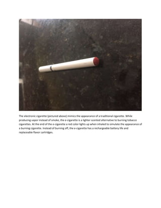 The electronic cigarette (pictured above) mimics the appearance of a traditional cigarette. While
producing vapor instead of smoke, the e-cigarette is a lighter scented alternative to burning tobacco
cigarettes. At the end of the e-cigarette a red color lights up when inhaled to simulate the appearance of
a burning cigarette. Instead of burning off, the e-cigarette has a rechargeable battery life and
replaceable flavor cartridges.
 