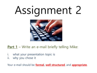 Part 1 – Write an e-mail briefly telling Mike:
i. what your presentation topic is
ii. why you chose it
Your e-mail should be formal, well structured, and appropriate.
Assignment 2
 