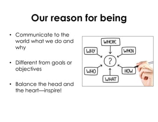 Our reason for being
• Communicate to the
world what we do and
why
• Different from goals or
objectives
• Balance the head and
the heart—inspire!
 
