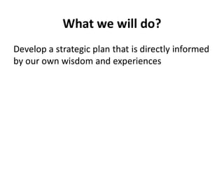 What we will do?
Develop a strategic plan that is directly informed
by our own wisdom and experiences
 