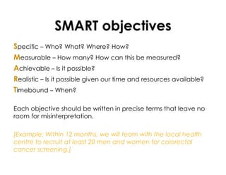 SMART objectives
Specific – Who? What? Where? How?
Measurable – How many? How can this be measured?
Achievable – Is it possible?
Realistic – Is it possible given our time and resources available?
Timebound – When?
Each objective should be written in precise terms that leave no
room for misinterpretation.
[Example: Within 12 months, we will team with the local health
centre to recruit at least 20 men and women for colorectal
cancer screening.]
 