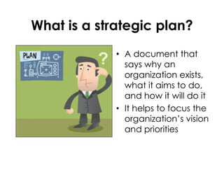 What is a strategic plan?
• A document that
says why an
organization exists,
what it aims to do,
and how it will do it
• It helps to focus the
organization’s vision
and priorities
 