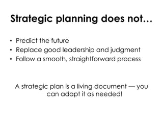 Strategic planning does not…
• Predict the future
• Replace good leadership and judgment
• Follow a smooth, straightforward process
A strategic plan is a living document — you
can adapt it as needed!
 