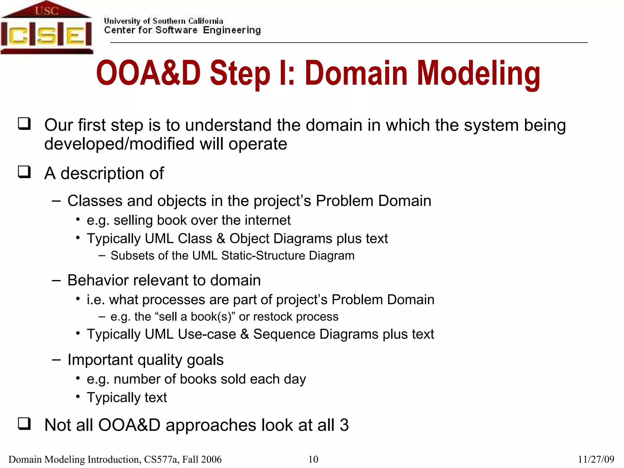 OOA&D Step I: Domain Modeling Our first step is to understand the domain in which the system being developed/modified will operate A description of Classes and objects in the project’s Problem Domain e.g. selling book over the internet Typically UML Class & Object Diagrams plus text Subsets of the UML Static-Structure Diagram Behavior relevant to domain i.e. what processes are part of project’s Problem Domain e.g. the “sell a book(s)” or restock process Typically UML Use-case & Sequence Diagrams plus text Important quality goals e.g. number of books sold each day Typically text Not all OOA&D approaches look at all 3 