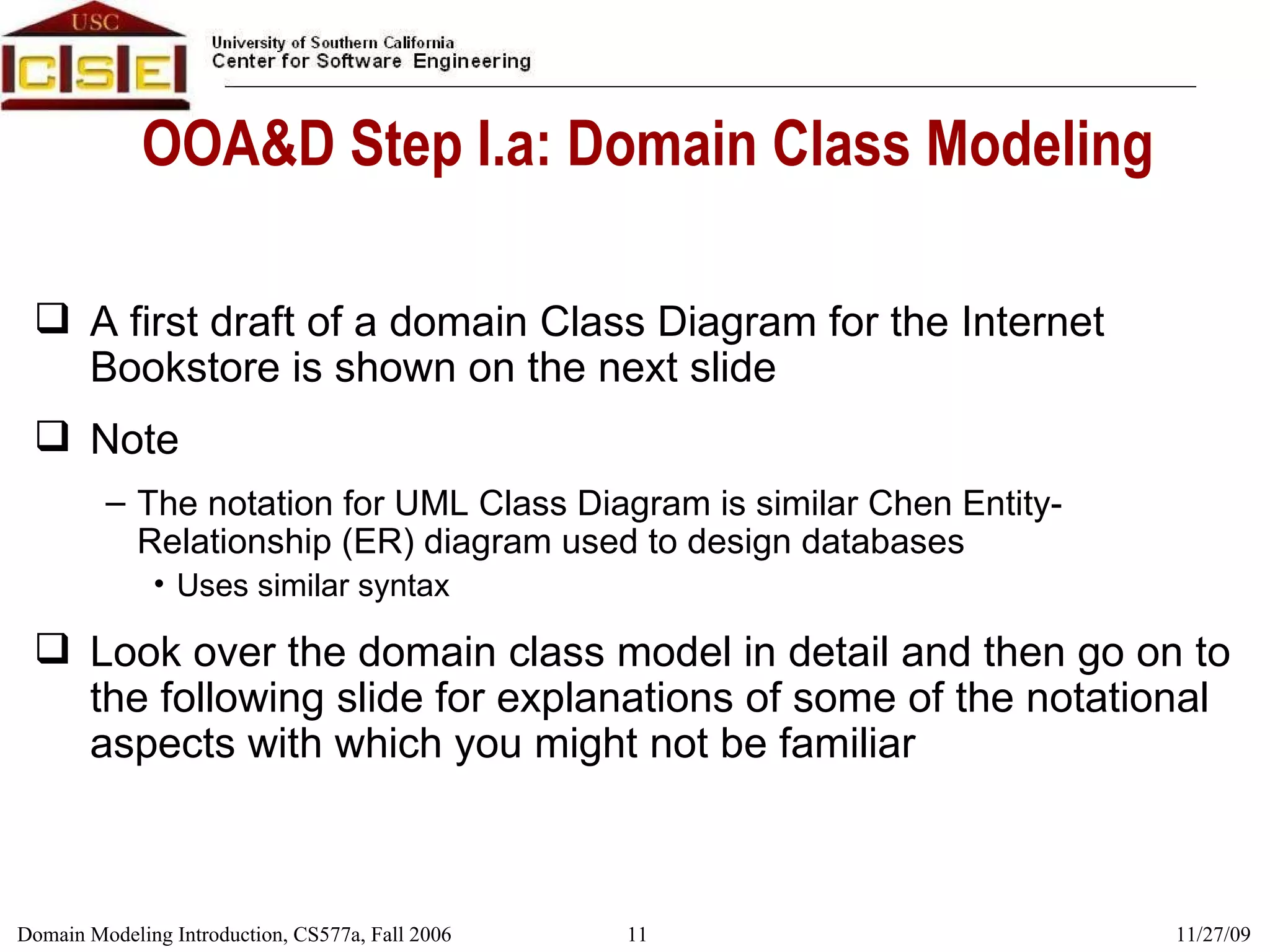 OOA&D Step I.a: Domain Class Modeling A first draft of a domain Class Diagram for the Internet Bookstore is shown on the next slide  Note  The notation for UML Class Diagram is similar Chen Entity-Relationship (ER) diagram used to design databases Uses similar syntax Look over the domain class model in detail and then go on to the following slide for explanations of some of the notational aspects with which you might not be familiar 