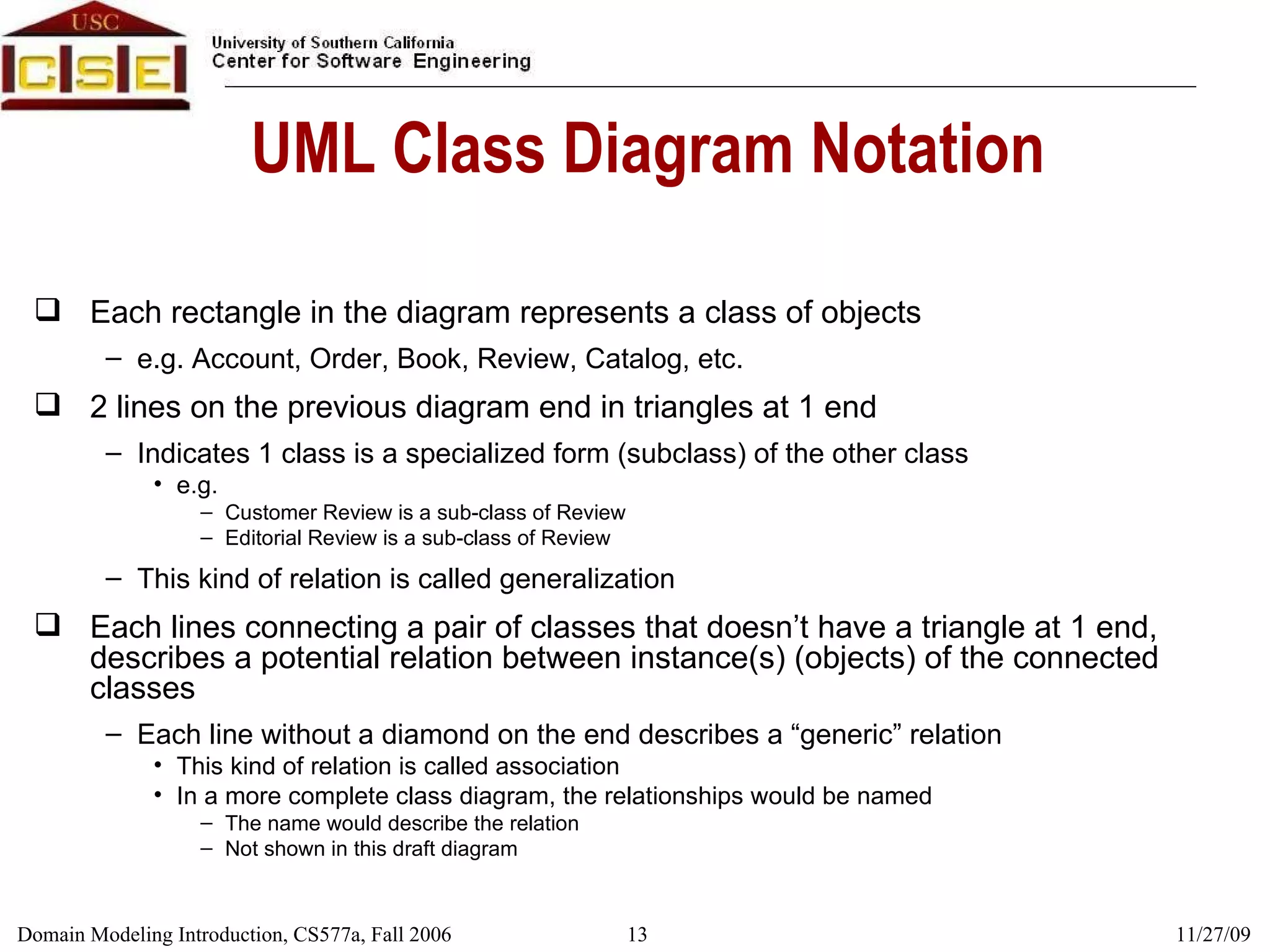 UML Class Diagram Notation Each rectangle in the diagram represents a class of objects e.g. Account, Order, Book, Review, Catalog, etc. 2 lines on the previous diagram end in triangles at 1 end Indicates 1 class is a specialized form (subclass) of the other class e.g.  Customer Review is a sub-class of Review Editorial Review is a sub-class of Review This kind of relation is called generalization Each lines connecting a pair of classes that doesn’t have a triangle at 1 end, describes a potential relation between instance(s) (objects) of the connected classes Each line without a diamond on the end describes a “generic” relation This kind of relation is called association In a more complete class diagram, the relationships would be named The name would describe the relation Not shown in this draft diagram 