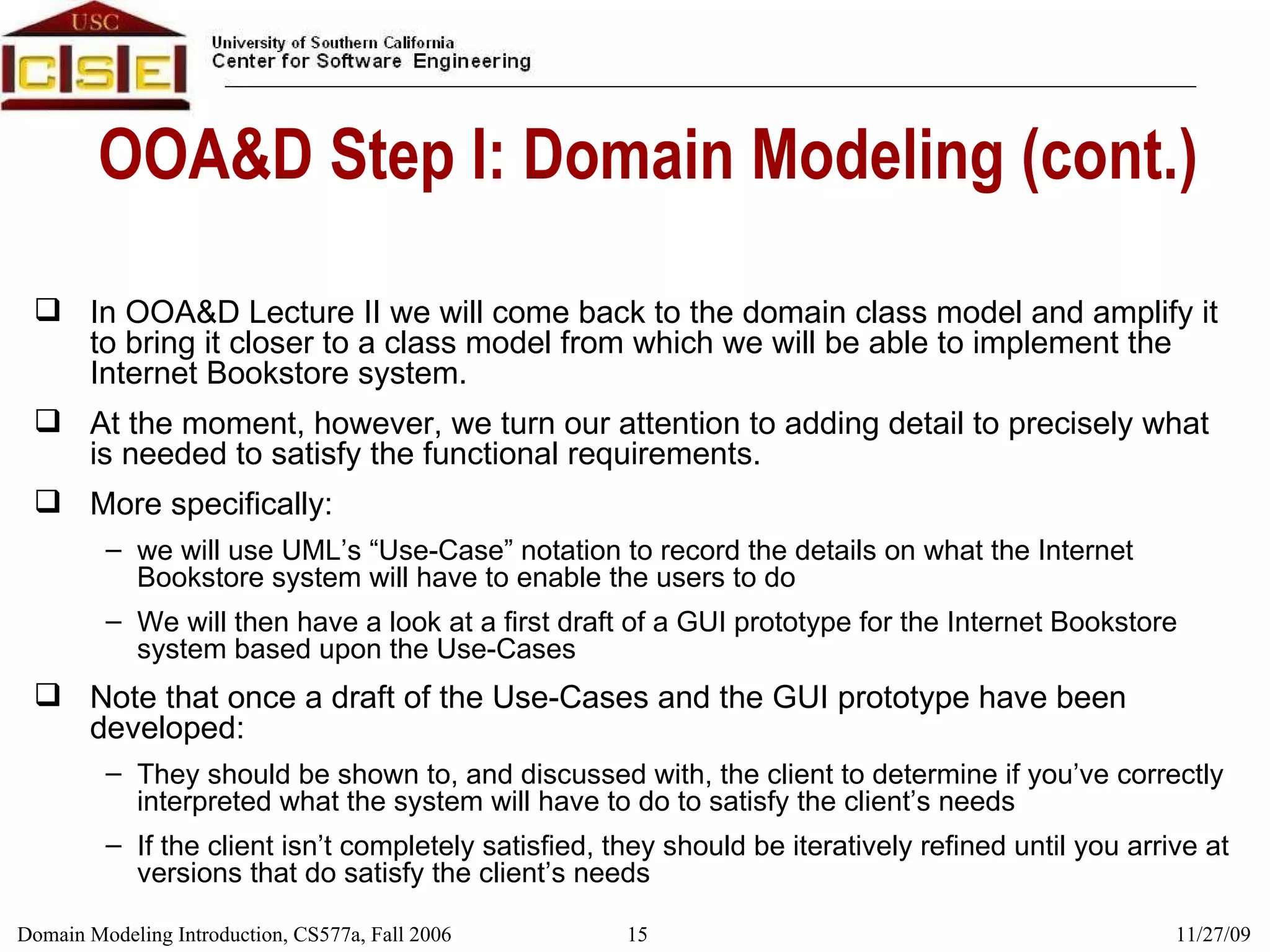 OOA&D Step I: Domain Modeling (cont.) In OOA&D Lecture II we will come back to the domain class model and amplify it to bring it closer to a class model from which we will be able to implement the Internet Bookstore system. At the moment, however, we turn our attention to adding detail to precisely what is needed to satisfy the functional requirements. More specifically:  we will use UML’s “Use-Case” notation to record the details on what the Internet Bookstore system will have to enable the users to do We will then have a look at a first draft of a GUI prototype for the Internet Bookstore system based upon the Use-Cases Note that once a draft of the Use-Cases and the GUI prototype have been developed: They should be shown to, and discussed with, the client to determine if you’ve correctly interpreted what the system will have to do to satisfy the client’s needs If the client isn’t completely satisfied, they should be iteratively refined until you arrive at versions that do satisfy the client’s needs 