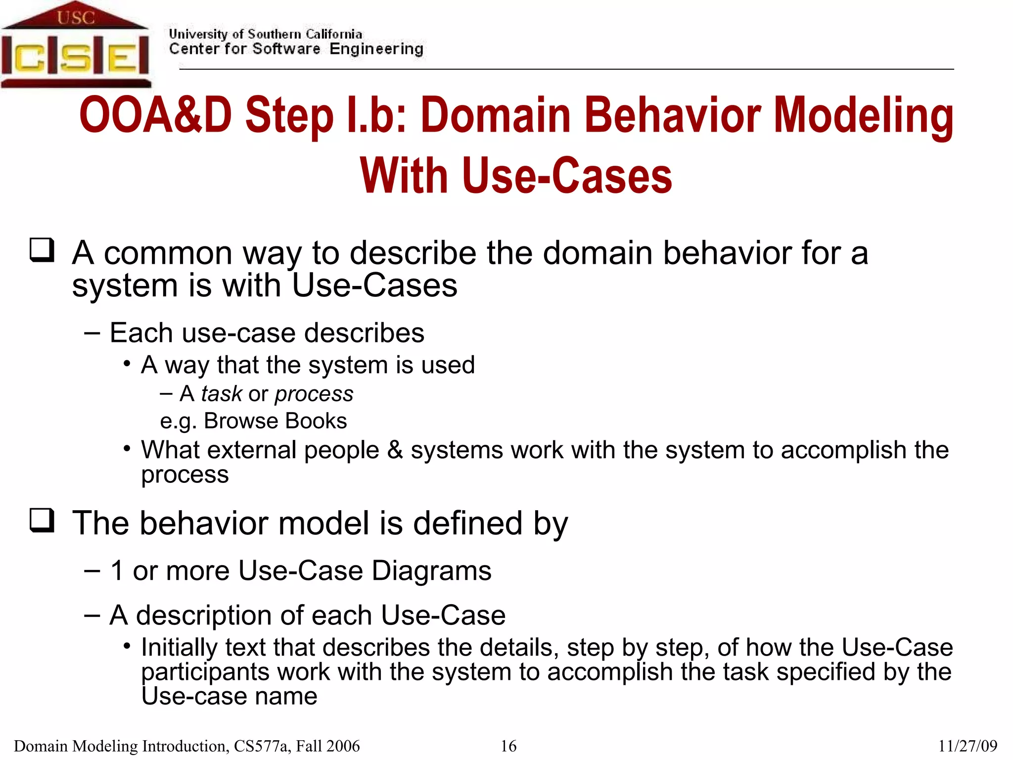 OOA&D Step I.b: Domain Behavior Modeling With Use-Cases A common way to describe the domain behavior for a system is with Use-Cases Each use-case describes  A way that the system is used A  task  or  process e.g. Browse Books What external people & systems work with the system to accomplish the process  The behavior model is defined by 1 or more Use-Case Diagrams A description of each Use-Case  Initially text that describes the details, step by step, of how the Use-Case participants work with the system to accomplish the task specified by the Use-case name 