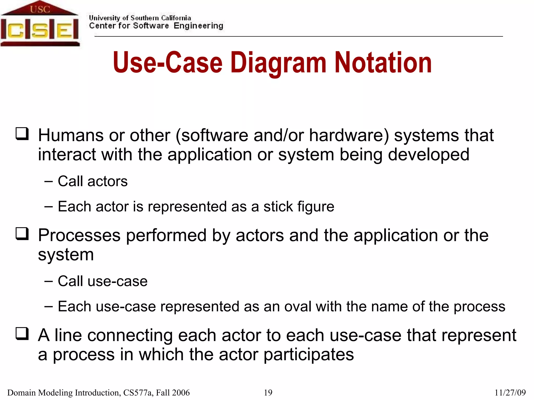 Use-Case Diagram Notation Humans or other (software and/or hardware) systems that interact with the application or system being developed Call actors Each actor is represented as a stick figure Processes performed by actors and the application or the system Call use-case Each use-case represented as an oval with the name of the process A line connecting each actor to each use-case that represent a process in which the actor participates 