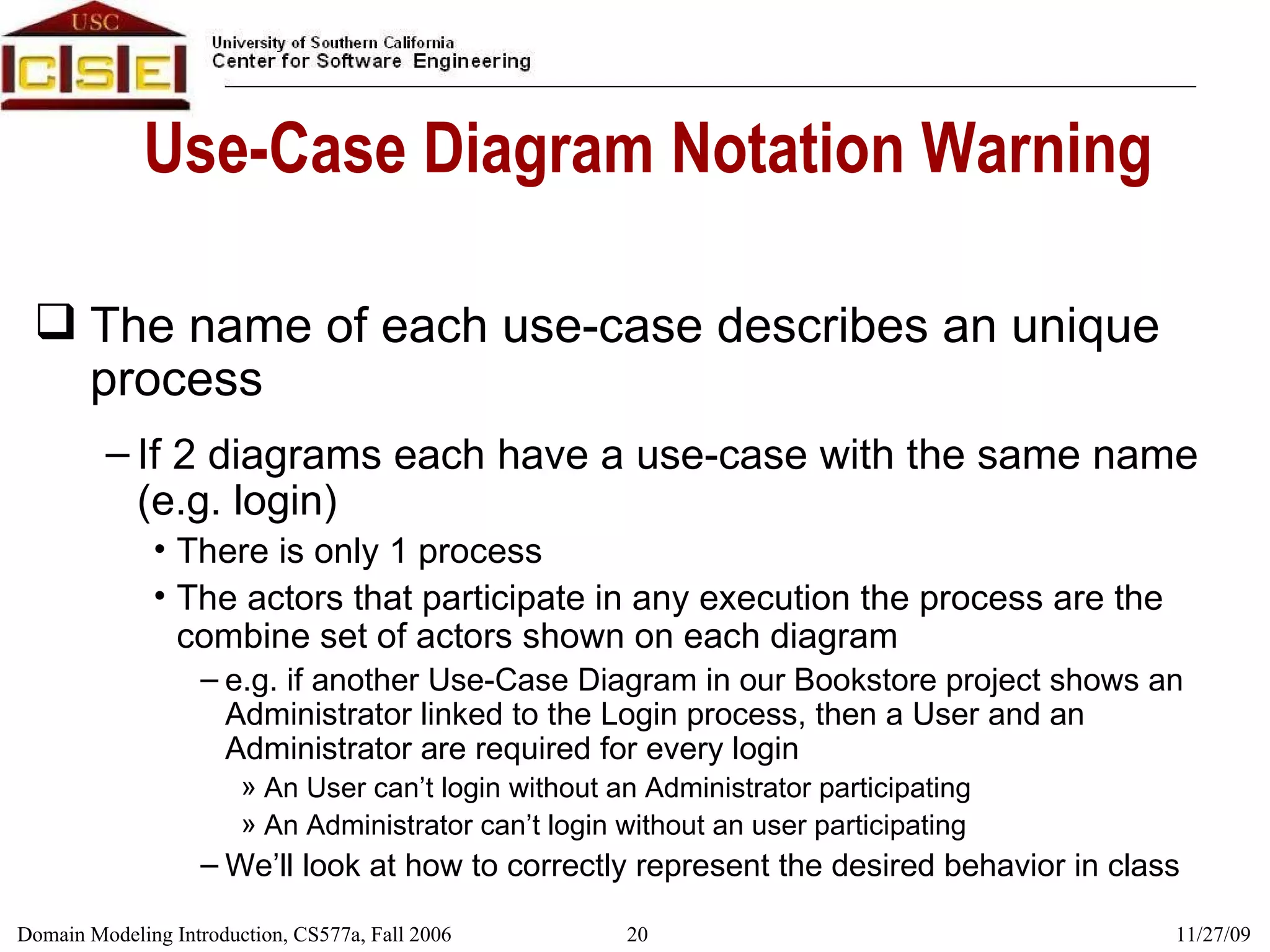 Use-Case Diagram Notation Warning The name of each use-case describes an unique process If 2 diagrams each have a use-case with the same name (e.g. login) There is only 1 process The actors that participate in any execution the process are the combine set of actors shown on each diagram e.g. if another Use-Case Diagram in our Bookstore project shows an Administrator linked to the Login process, then a User and an Administrator are required for every login An User can’t login without an Administrator participating An Administrator can’t login without an user participating We’ll look at how to correctly represent the desired behavior in class 