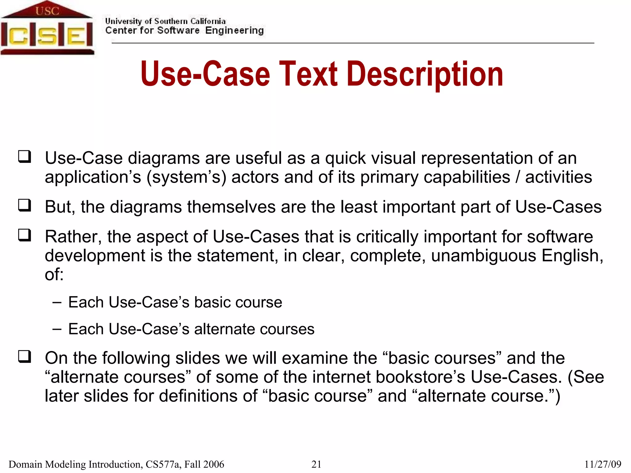 Use-Case Text Description Use-Case diagrams are useful as a quick visual representation of an application’s (system’s) actors and of its primary capabilities / activities But, the diagrams themselves are the least important part of Use-Cases Rather, the aspect of Use-Cases that is critically important for software development is the statement, in clear, complete, unambiguous English, of: Each Use-Case’s basic course Each Use-Case’s alternate courses On the following slides we will examine the “basic courses” and the “alternate courses” of some of the internet bookstore’s Use-Cases. (See later slides for definitions of “basic course” and “alternate course.”) 
