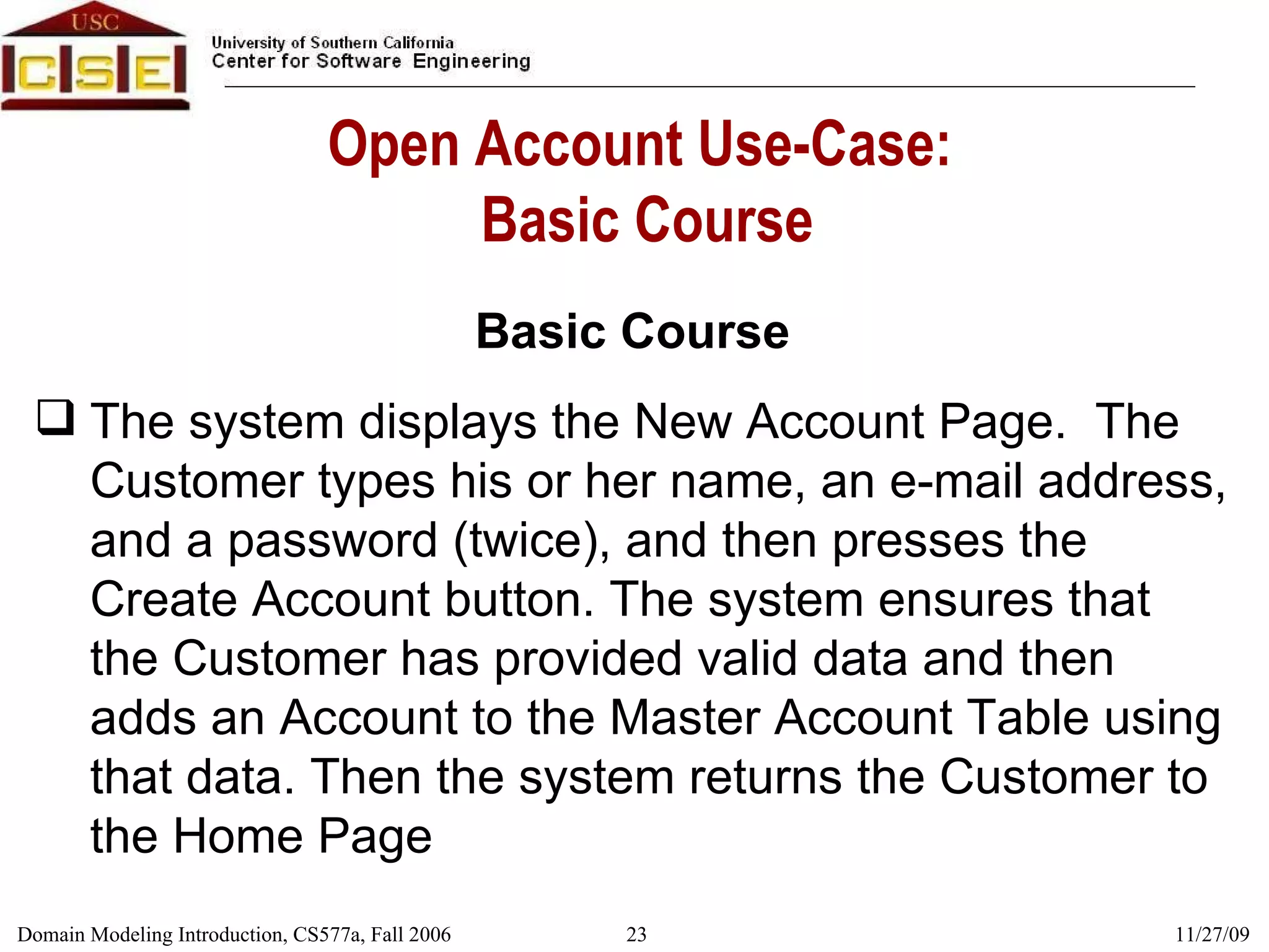 Open Account Use-Case:  Basic Course Basic Course The system displays the New Account Page.  The Customer types his or her name, an e-mail address, and a password (twice), and then presses the Create Account button. The system ensures that the Customer has provided valid data and then adds an Account to the Master Account Table using that data. Then the system returns the Customer to the Home Page 