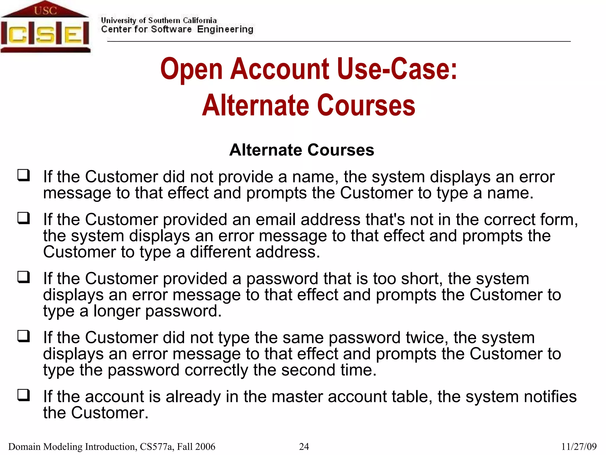 Open Account Use-Case: Alternate Courses Alternate Courses If the Customer did not provide a name, the system displays an error message to that effect and prompts the Customer to type a name. If the Customer provided an email address that's not in the correct form, the system displays an error message to that effect and prompts the Customer to type a different address. If the Customer provided a password that is too short, the system displays an error message to that effect and prompts the Customer to type a longer password. If the Customer did not type the same password twice, the system displays an error message to that effect and prompts the Customer to type the password correctly the second time. If the account is already in the master account table, the system notifies the Customer. 