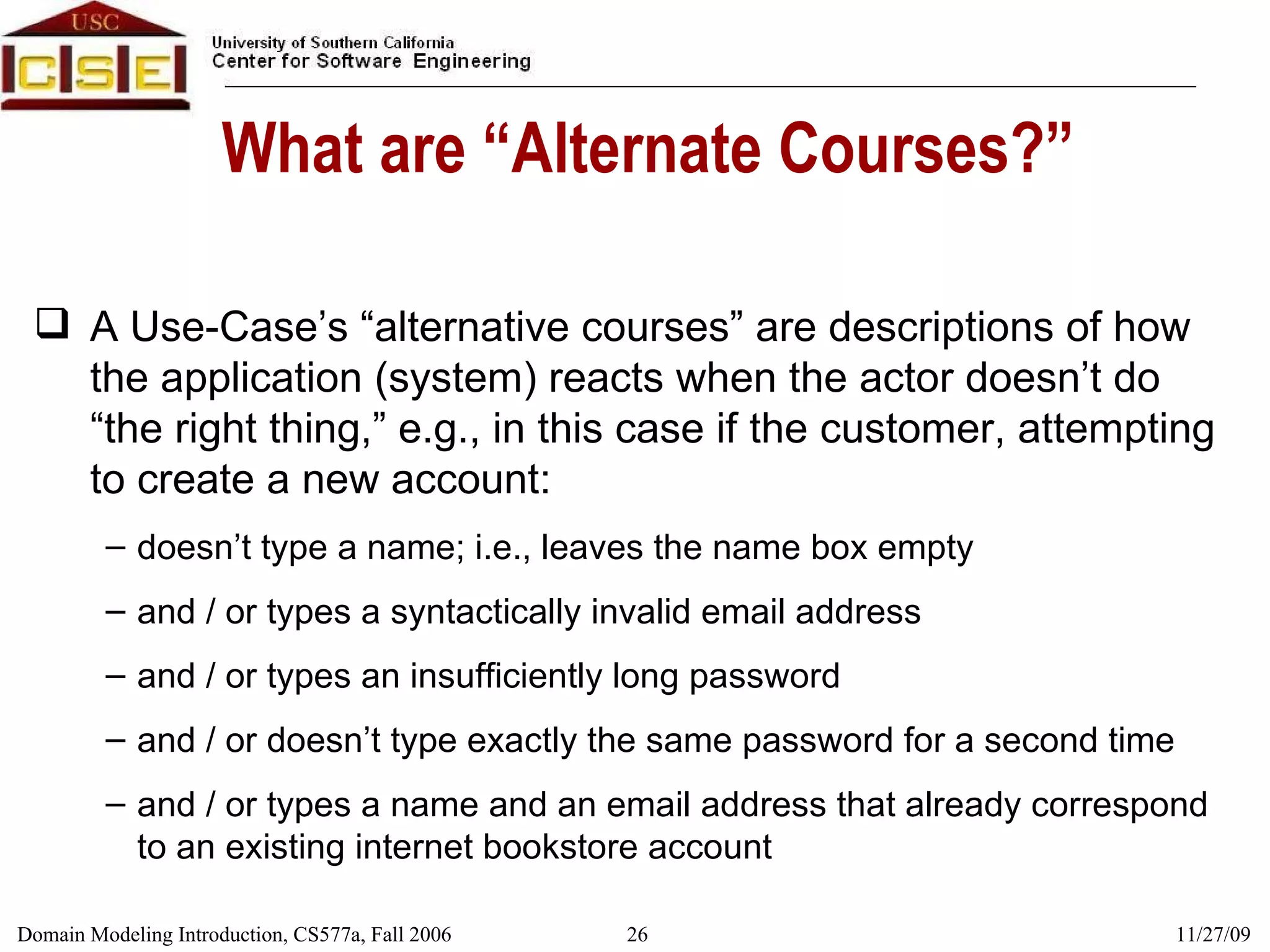 What are “Alternate Courses?” A Use-Case’s “alternative courses” are descriptions of how the application (system) reacts when the actor doesn’t do “the right thing,” e.g., in this case if the customer, attempting to create a new account: doesn’t type a name; i.e., leaves the name box empty and / or types a syntactically invalid email address and / or types an insufficiently long password and / or doesn’t type exactly the same password for a second time and / or types a name and an email address that already correspond to an existing internet bookstore account 