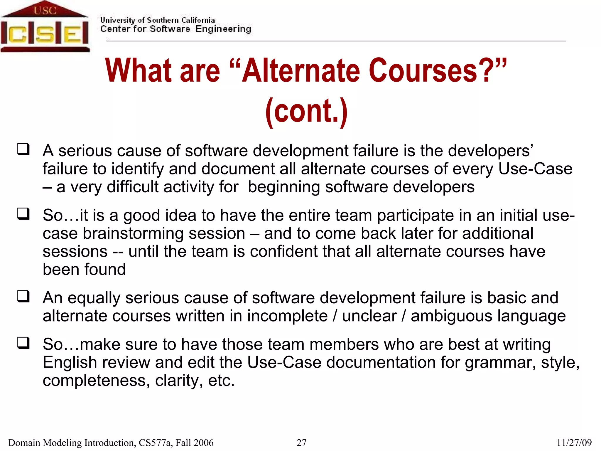 What are “Alternate Courses?” (cont.) A serious cause of software development failure is the developers’ failure to identify and document all alternate courses of every Use-Case – a very difficult activity for  beginning software developers So…it is a good idea to have the entire team participate in an initial use-case brainstorming session – and to come back later for additional sessions -- until the team is confident that all alternate courses have been found An equally serious cause of software development failure is basic and alternate courses written in incomplete / unclear / ambiguous language So…make sure to have those team members who are best at writing English review and edit the Use-Case documentation for grammar, style, completeness, clarity, etc. 