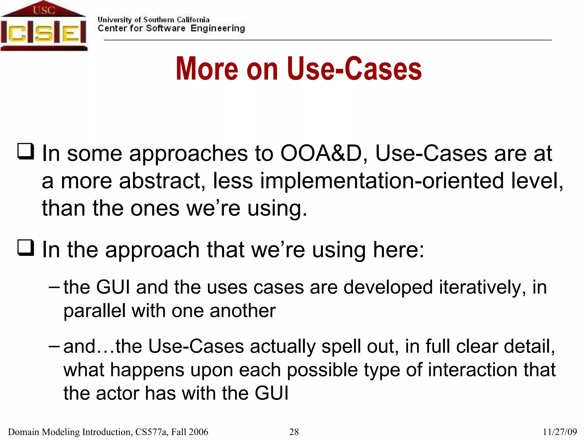 More on Use-Cases In some approaches to OOA&D, Use-Cases are at a more abstract, less implementation-oriented level, than the ones we’re using.  In the approach that we’re using here: the GUI and the uses cases are developed iteratively, in parallel with one another and…the Use-Cases actually spell out, in full clear detail, what happens upon each possible type of interaction that the actor has with the GUI 
