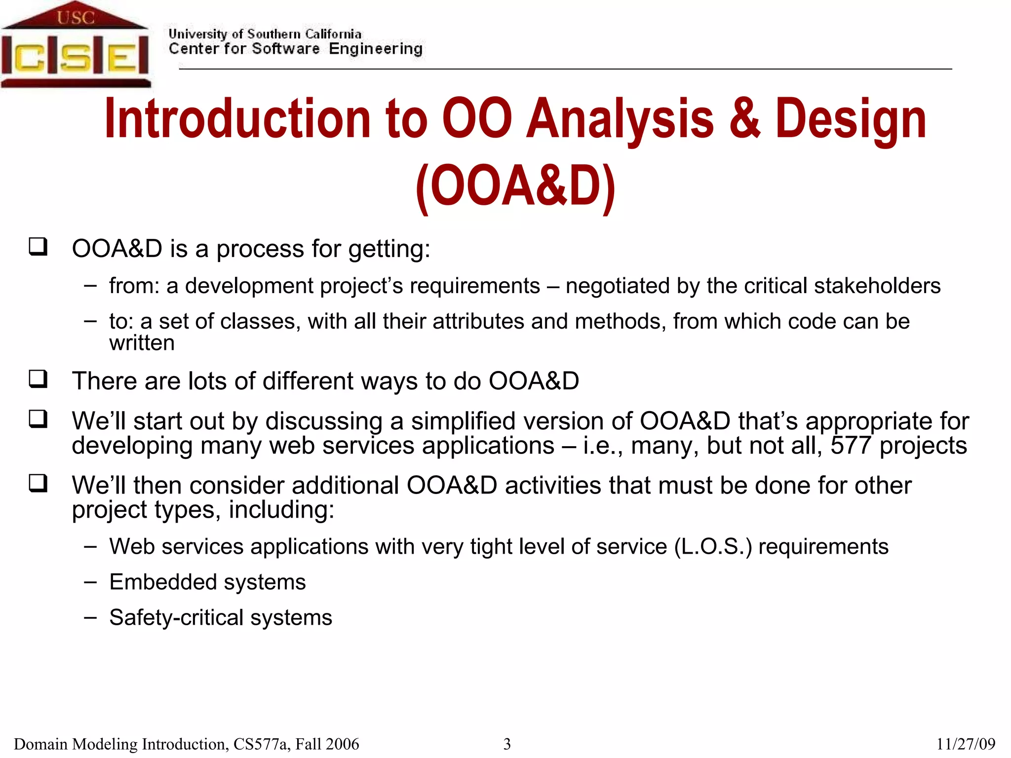 Introduction to OO Analysis & Design (OOA&D) OOA&D is a process for getting: from: a development project’s requirements – negotiated by the critical stakeholders to: a set of classes, with all their attributes and methods, from which code can be written There are lots of different ways to do OOA&D We’ll start out by discussing a simplified version of OOA&D that’s appropriate for developing many web services applications – i.e., many, but not all, 577 projects We’ll then consider additional OOA&D activities that must be done for other project types, including: Web services applications with very tight level of service (L.O.S.) requirements Embedded systems Safety-critical systems 