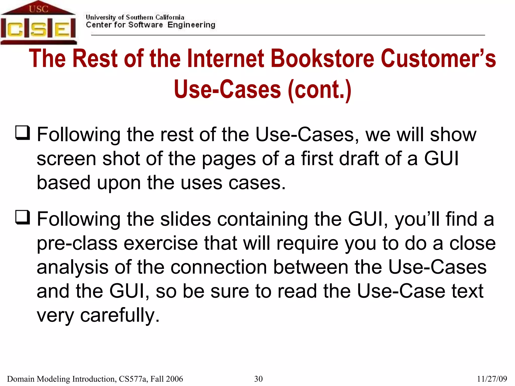 The Rest of the Internet Bookstore Customer’s Use-Cases (cont.) Following the rest of the Use-Cases, we will show screen shot of the pages of a first draft of a GUI based upon the uses cases. Following the slides containing the GUI, you’ll find a pre-class exercise that will require you to do a close analysis of the connection between the Use-Cases and the GUI, so be sure to read the Use-Case text very carefully. 
