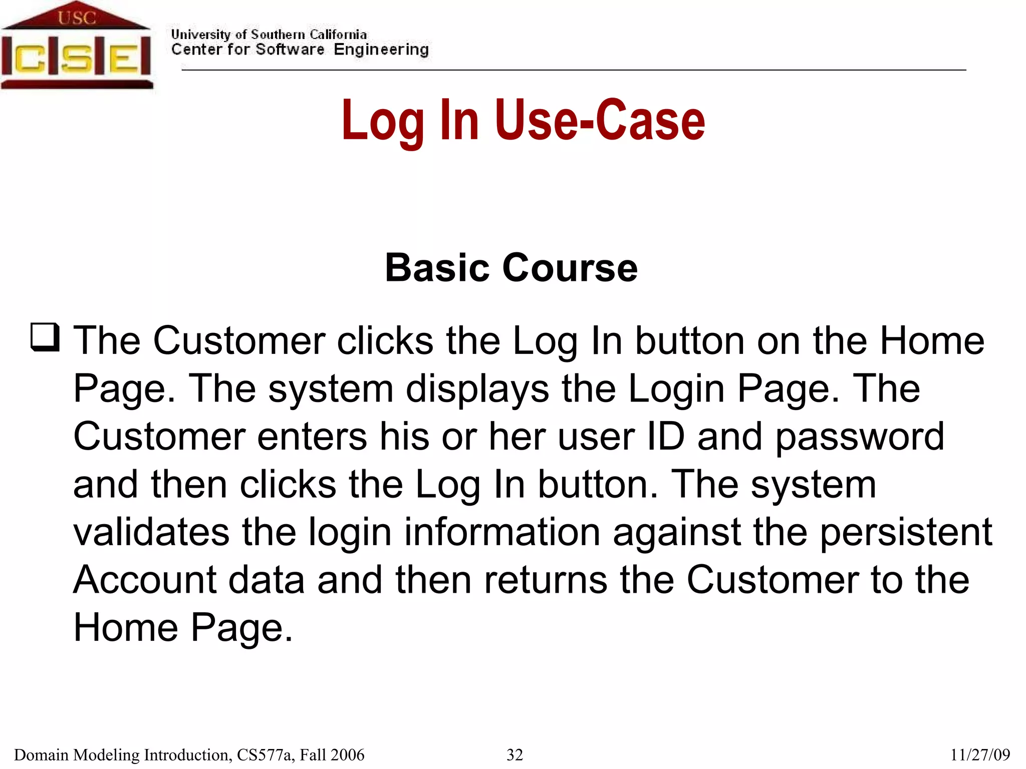 Log In Use-Case Basic Course The Customer clicks the Log In button on the Home Page. The system displays the Login Page. The Customer enters his or her user ID and password and then clicks the Log In button. The system validates the login information against the persistent Account data and then returns the Customer to the Home Page. 