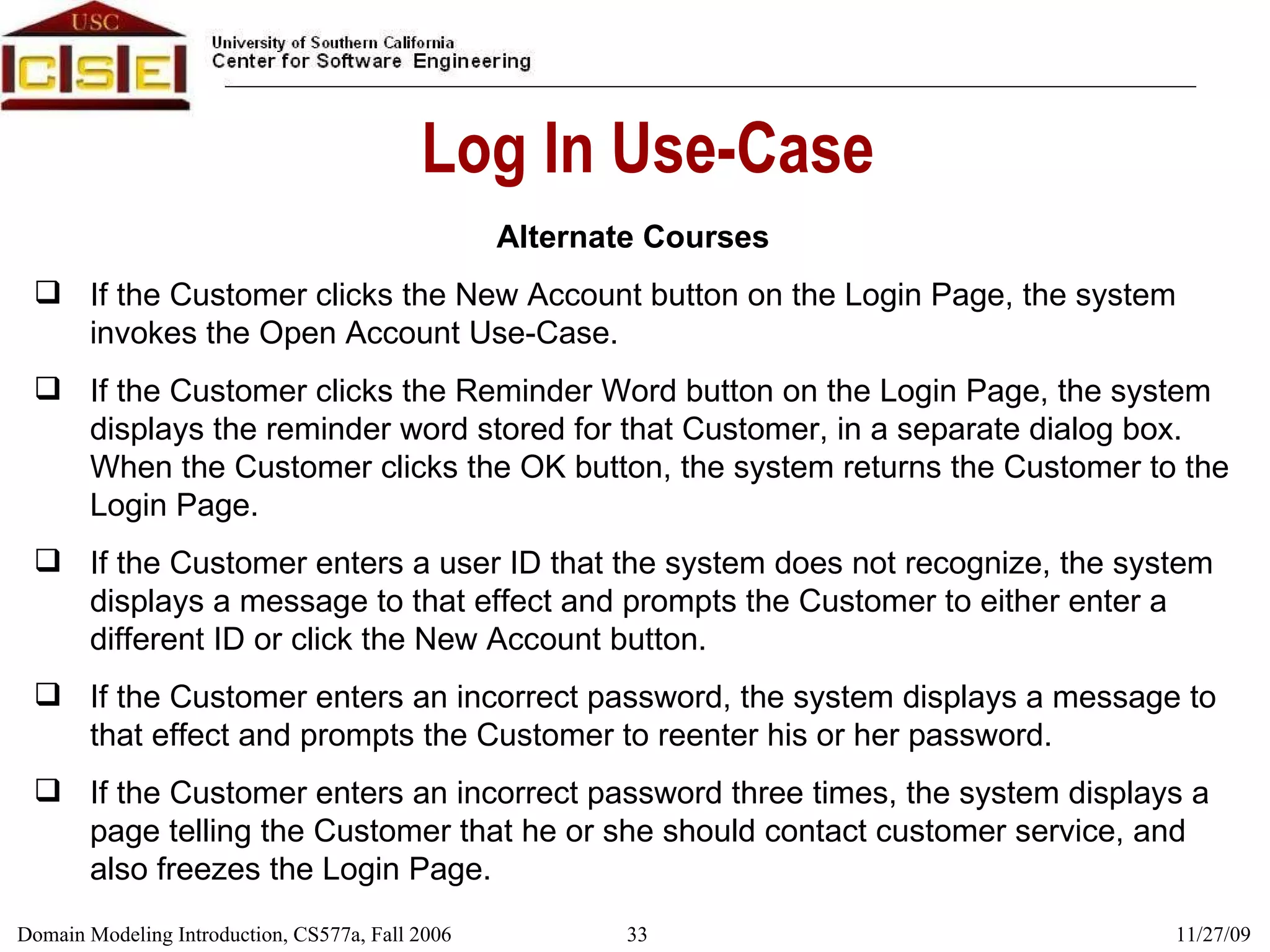 Log In Use-Case Alternate Courses If the Customer clicks the New Account button on the Login Page, the system invokes the Open Account Use-Case. If the Customer clicks the Reminder Word button on the Login Page, the system displays the reminder word stored for that Customer, in a separate dialog box. When the Customer clicks the OK button, the system returns the Customer to the Login Page. If the Customer enters a user ID that the system does not recognize, the system displays a message to that effect and prompts the Customer to either enter a different ID or click the New Account button. If the Customer enters an incorrect password, the system displays a message to that effect and prompts the Customer to reenter his or her password. If the Customer enters an incorrect password three times, the system displays a page telling the Customer that he or she should contact customer service, and also freezes the Login Page. 
