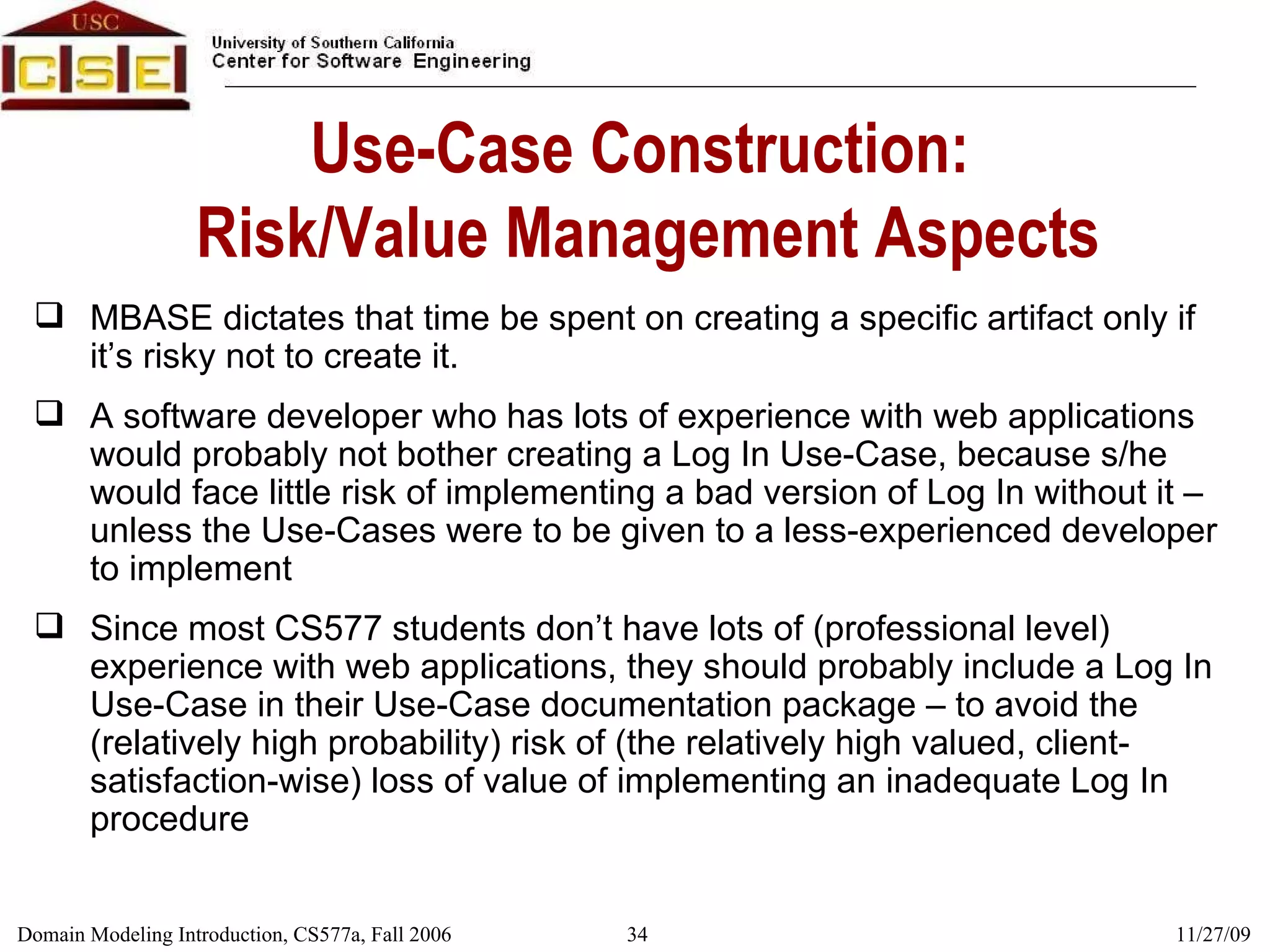 Use-Case Construction:  Risk/Value Management Aspects MBASE dictates that time be spent on creating a specific artifact only if it’s risky not to create it. A software developer who has lots of experience with web applications would probably not bother creating a Log In Use-Case, because s/he would face little risk of implementing a bad version of Log In without it – unless the Use-Cases were to be given to a less-experienced developer to implement Since most CS577 students don’t have lots of (professional level) experience with web applications, they should probably include a Log In Use-Case in their Use-Case documentation package – to avoid the (relatively high probability) risk of (the relatively high valued, client-satisfaction-wise) loss of value of implementing an inadequate Log In procedure 