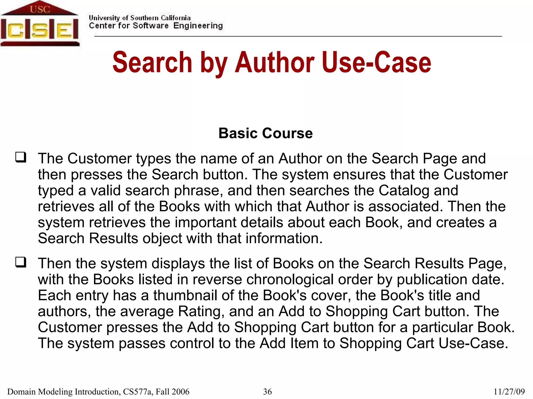 Search by Author Use-Case Basic Course The Customer types the name of an Author on the Search Page and then presses the Search button. The system ensures that the Customer typed a valid search phrase, and then searches the Catalog and retrieves all of the Books with which that Author is associated. Then the system retrieves the important details about each Book, and creates a Search Results object with that information. Then the system displays the list of Books on the Search Results Page, with the Books listed in reverse chronological order by publication date. Each entry has a thumbnail of the Book's cover, the Book's title and authors, the average Rating, and an Add to Shopping Cart button. The Customer presses the Add to Shopping Cart button for a particular Book. The system passes control to the Add Item to Shopping Cart Use-Case. 
