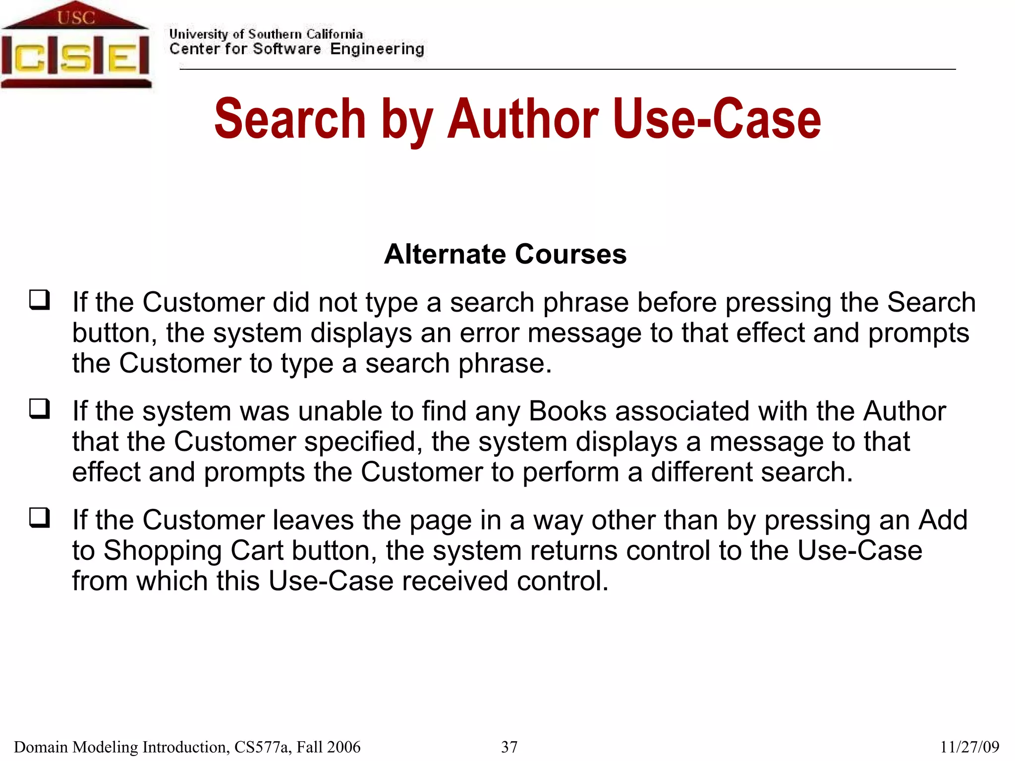 Search by Author Use-Case Alternate Courses If the Customer did not type a search phrase before pressing the Search button, the system displays an error message to that effect and prompts the Customer to type a search phrase. If the system was unable to find any Books associated with the Author that the Customer specified, the system displays a message to that effect and prompts the Customer to perform a different search. If the Customer leaves the page in a way other than by pressing an Add to Shopping Cart button, the system returns control to the Use-Case from which this Use-Case received control. 