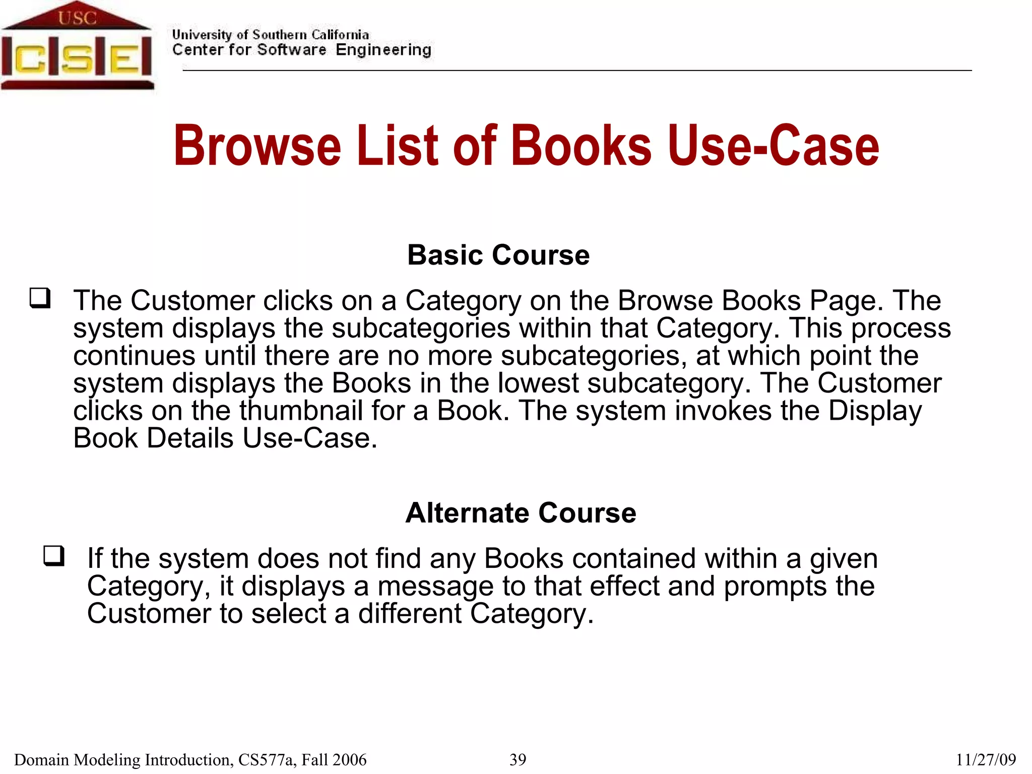 Browse List of Books Use-Case Basic Course The Customer clicks on a Category on the Browse Books Page. The system displays the subcategories within that Category. This process continues until there are no more subcategories, at which point the system displays the Books in the lowest subcategory. The Customer clicks on the thumbnail for a Book. The system invokes the Display Book Details Use-Case. Alternate Course If the system does not find any Books contained within a given Category, it displays a message to that effect and prompts the Customer to select a different Category. 