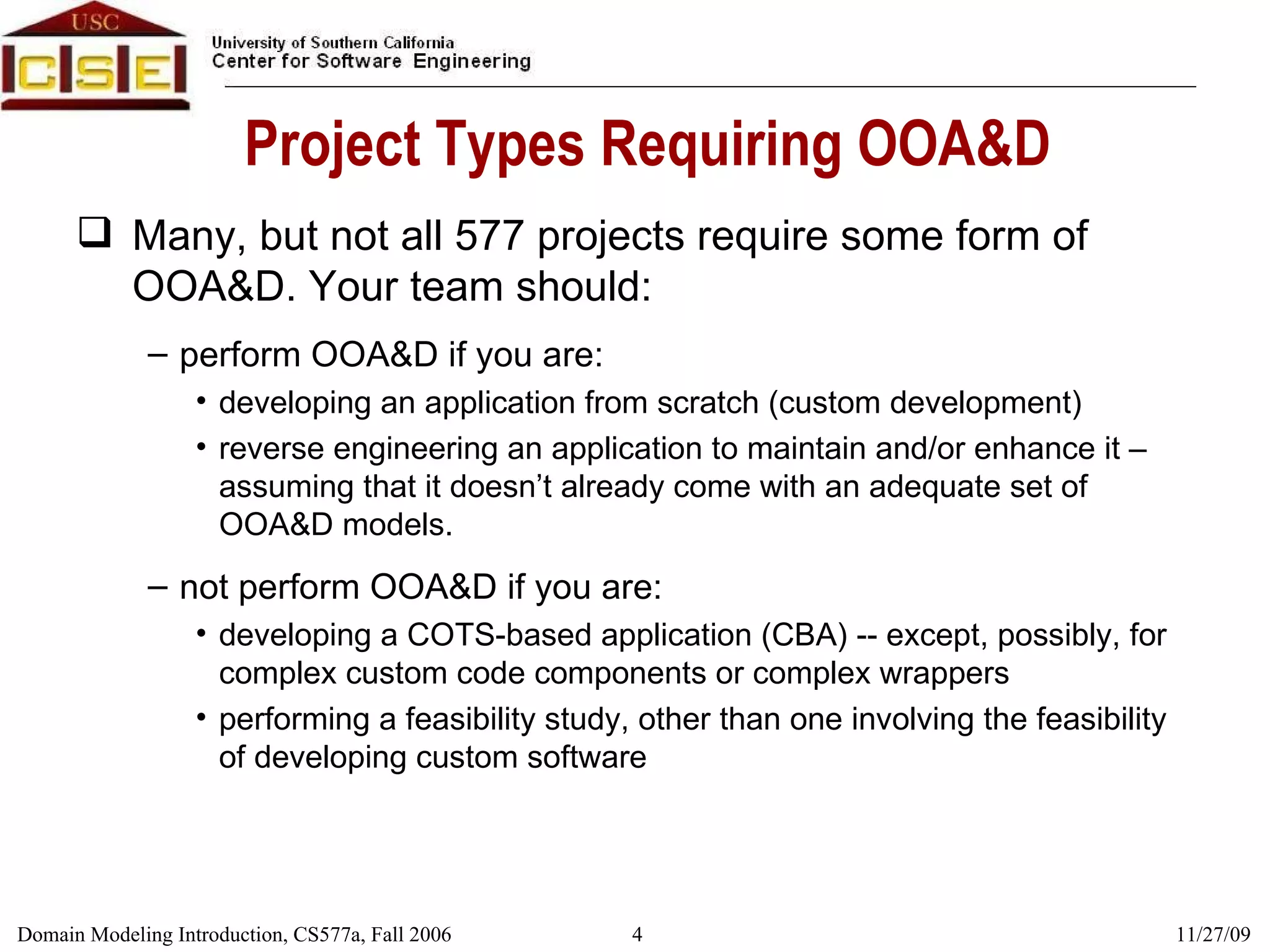 Project Types Requiring OOA&D Many, but not all 577 projects require some form of OOA&D. Your team should: perform OOA&D if you are: developing an application from scratch (custom development) reverse engineering an application to maintain and/or enhance it – assuming that it doesn’t already come with an adequate set of OOA&D models. not perform OOA&D if you are: developing a COTS-based application (CBA) -- except, possibly, for complex custom code components or complex wrappers performing a feasibility study, other than one involving the feasibility of developing custom software 