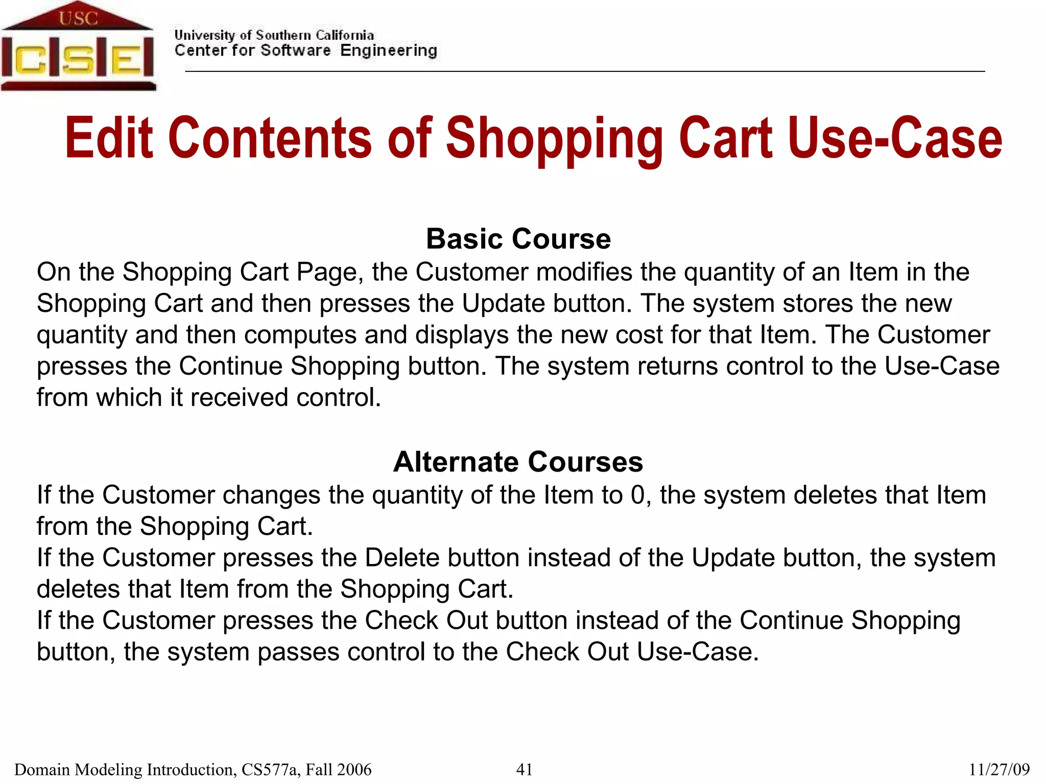 Edit Contents of Shopping Cart Use-Case Basic Course On the Shopping Cart Page, the Customer modifies the quantity of an Item in the Shopping Cart and then presses the Update button. The system stores the new quantity and then computes and displays the new cost for that Item. The Customer presses the Continue Shopping button. The system returns control to the Use-Case from which it received control. Alternate Courses If the Customer changes the quantity of the Item to 0, the system deletes that Item from the Shopping Cart. If the Customer presses the Delete button instead of the Update button, the system deletes that Item from the Shopping Cart. If the Customer presses the Check Out button instead of the Continue Shopping button, the system passes control to the Check Out Use-Case. 