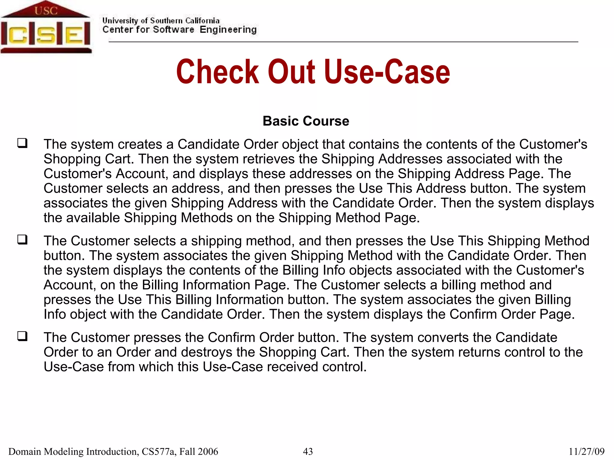 Check Out Use-Case Basic Course The system creates a Candidate Order object that contains the contents of the Customer's Shopping Cart. Then the system retrieves the Shipping Addresses associated with the Customer's Account, and displays these addresses on the Shipping Address Page. The Customer selects an address, and then presses the Use This Address button. The system associates the given Shipping Address with the Candidate Order. Then the system displays the available Shipping Methods on the Shipping Method Page. The Customer selects a shipping method, and then presses the Use This Shipping Method button. The system associates the given Shipping Method with the Candidate Order. Then the system displays the contents of the Billing Info objects associated with the Customer's Account, on the Billing Information Page. The Customer selects a billing method and presses the Use This Billing Information button. The system associates the given Billing Info object with the Candidate Order. Then the system displays the Confirm Order Page. The Customer presses the Confirm Order button. The system converts the Candidate Order to an Order and destroys the Shopping Cart. Then the system returns control to the Use-Case from which this Use-Case received control. 