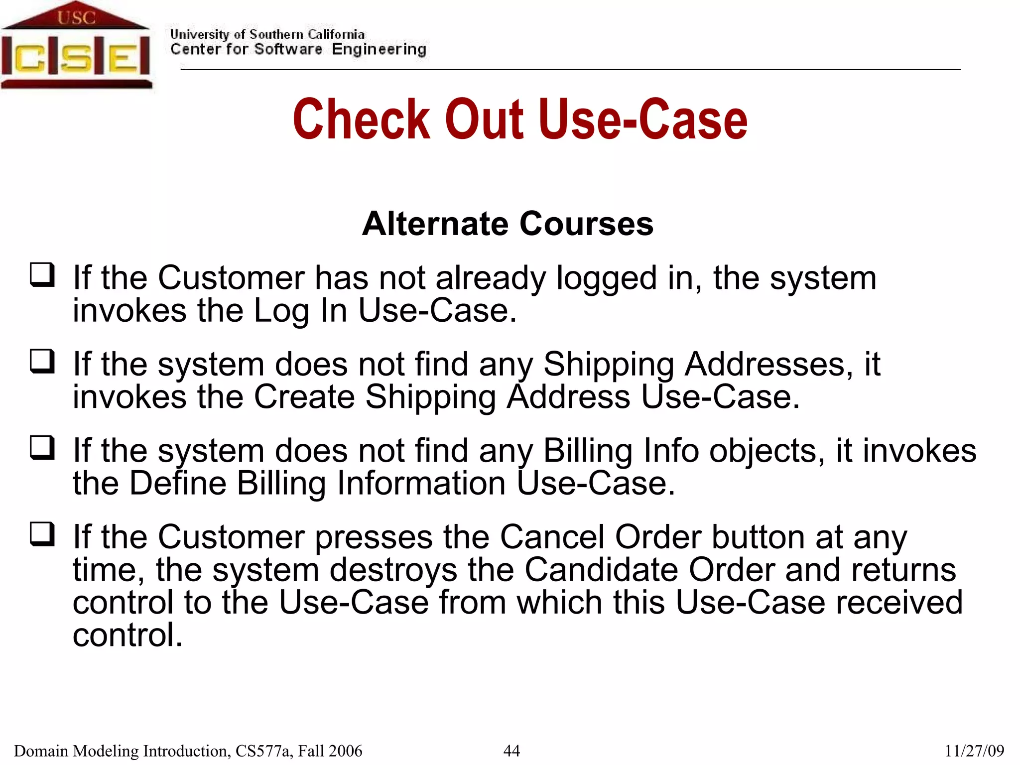 Check Out Use-Case Alternate Courses If the Customer has not already logged in, the system invokes the Log In Use-Case. If the system does not find any Shipping Addresses, it invokes the Create Shipping Address Use-Case. If the system does not find any Billing Info objects, it invokes the Define Billing Information Use-Case. If the Customer presses the Cancel Order button at any time, the system destroys the Candidate Order and returns control to the Use-Case from which this Use-Case received control. 