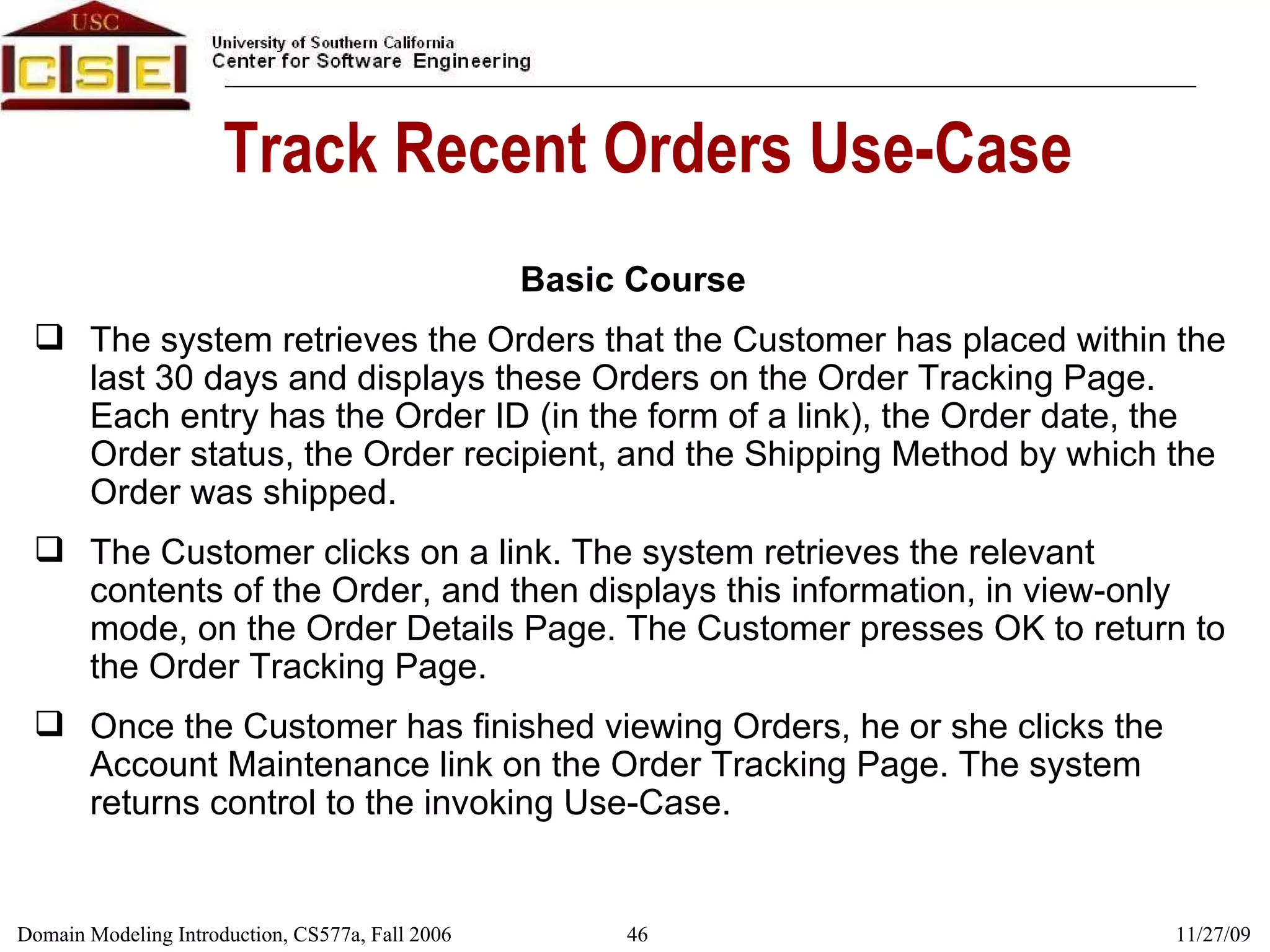 Track Recent Orders Use-Case Basic Course The system retrieves the Orders that the Customer has placed within the last 30 days and displays these Orders on the Order Tracking Page. Each entry has the Order ID (in the form of a link), the Order date, the Order status, the Order recipient, and the Shipping Method by which the Order was shipped. The Customer clicks on a link. The system retrieves the relevant contents of the Order, and then displays this information, in view-only mode, on the Order Details Page. The Customer presses OK to return to the Order Tracking Page. Once the Customer has finished viewing Orders, he or she clicks the Account Maintenance link on the Order Tracking Page. The system returns control to the invoking Use-Case. 