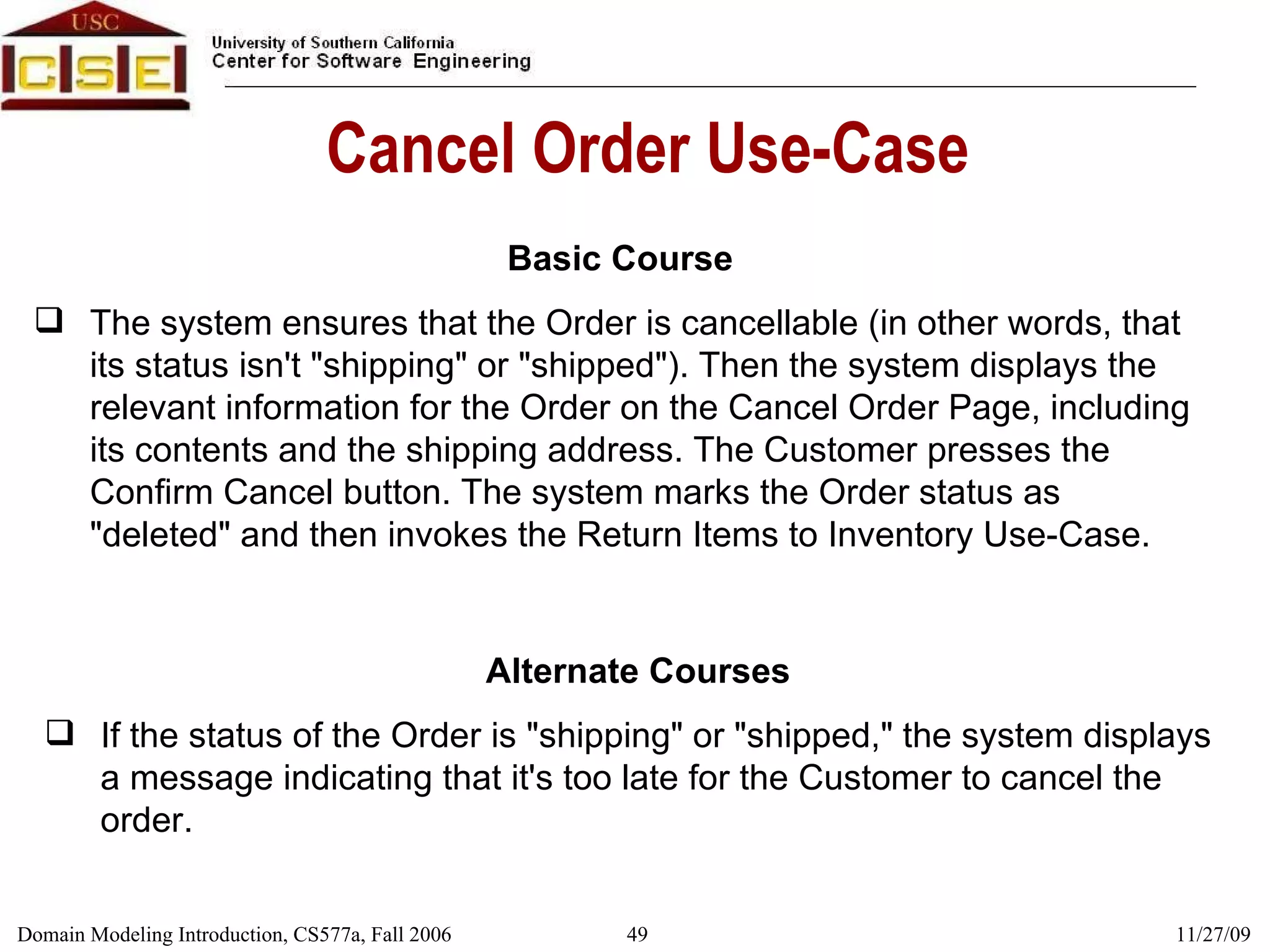 Cancel Order Use-Case Basic Course The system ensures that the Order is cancellable (in other words, that its status isn't &quot;shipping&quot; or &quot;shipped&quot;). Then the system displays the relevant information for the Order on the Cancel Order Page, including its contents and the shipping address. The Customer presses the Confirm Cancel button. The system marks the Order status as &quot;deleted&quot; and then invokes the Return Items to Inventory Use-Case.  Alternate Courses If the status of the Order is &quot;shipping&quot; or &quot;shipped,&quot; the system displays a message indicating that it's too late for the Customer to cancel the order. 