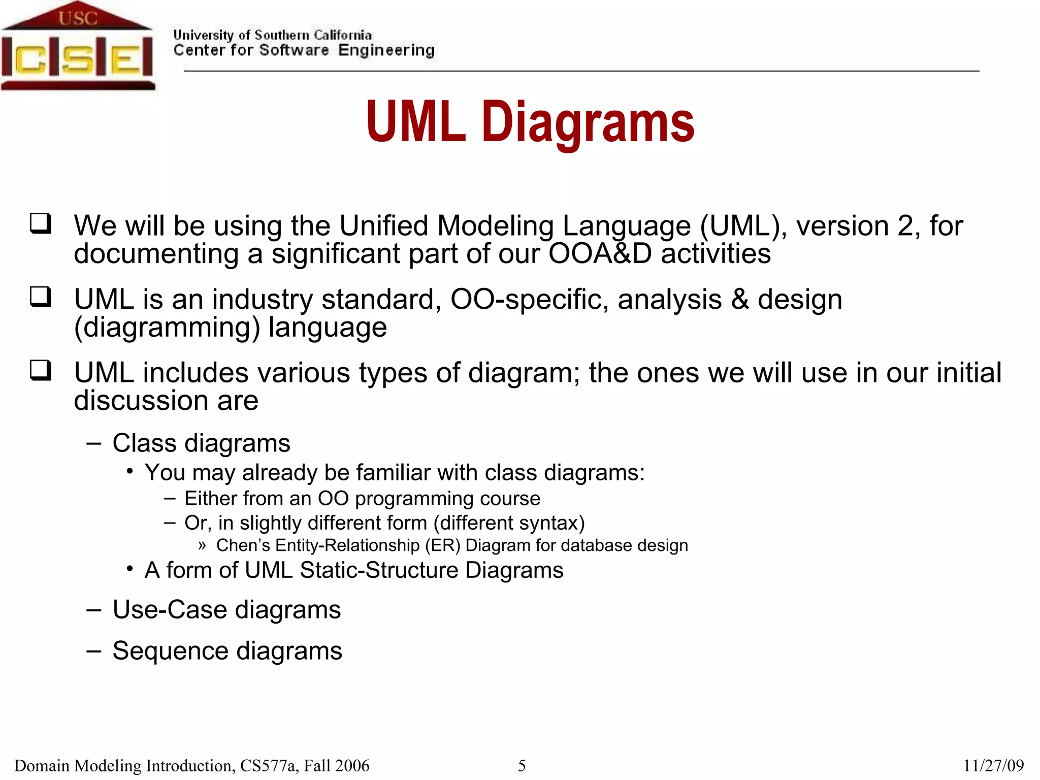 UML Diagrams We will be using the Unified Modeling Language (UML), version 2, for documenting a significant part of our OOA&D activities UML is an industry standard, OO-specific, analysis & design (diagramming) language UML includes various types of diagram; the ones we will use in our initial discussion are Class diagrams You may already be familiar with class diagrams: Either from an OO programming course Or, in slightly different form (different syntax) Chen’s Entity-Relationship (ER) Diagram for database design A form of UML Static-Structure Diagrams Use-Case diagrams Sequence diagrams 