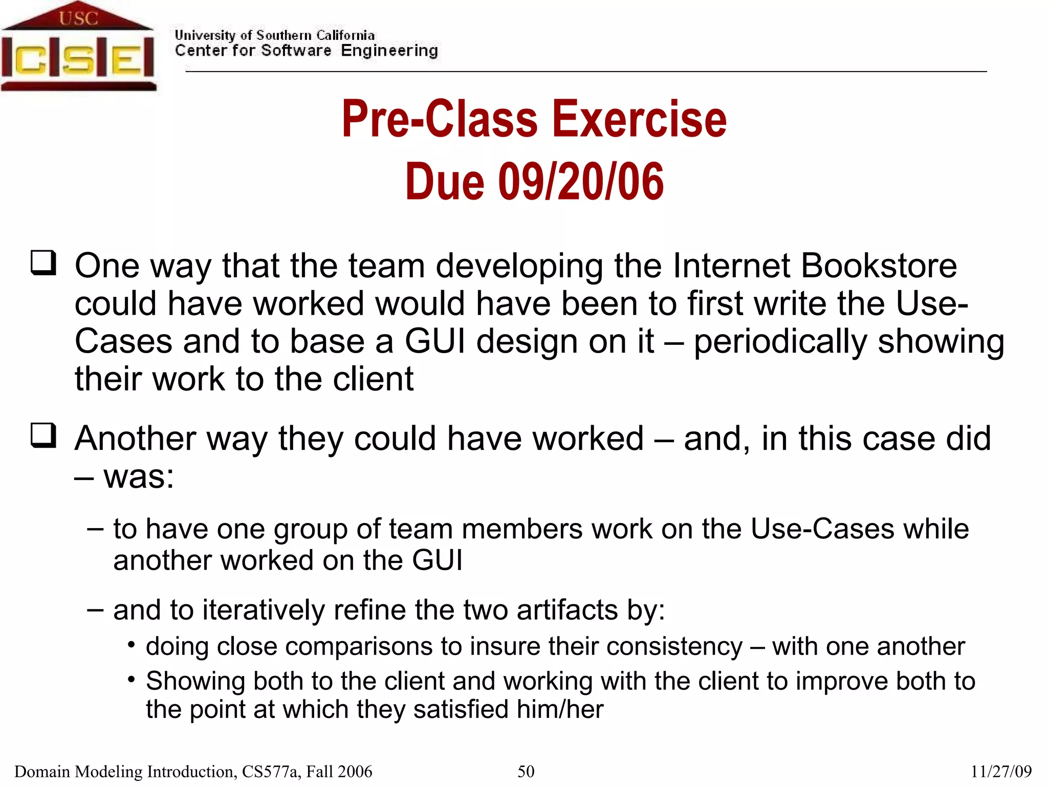 Pre-Class Exercise Due 09/20/06 One way that the team developing the Internet Bookstore could have worked would have been to first write the Use-Cases and to base a GUI design on it – periodically showing their work to the client Another way they could have worked – and, in this case did – was:  to have one group of team members work on the Use-Cases while another worked on the GUI and to iteratively refine the two artifacts by:  doing close comparisons to insure their consistency – with one another Showing both to the client and working with the client to improve both to the point at which they satisfied him/her 