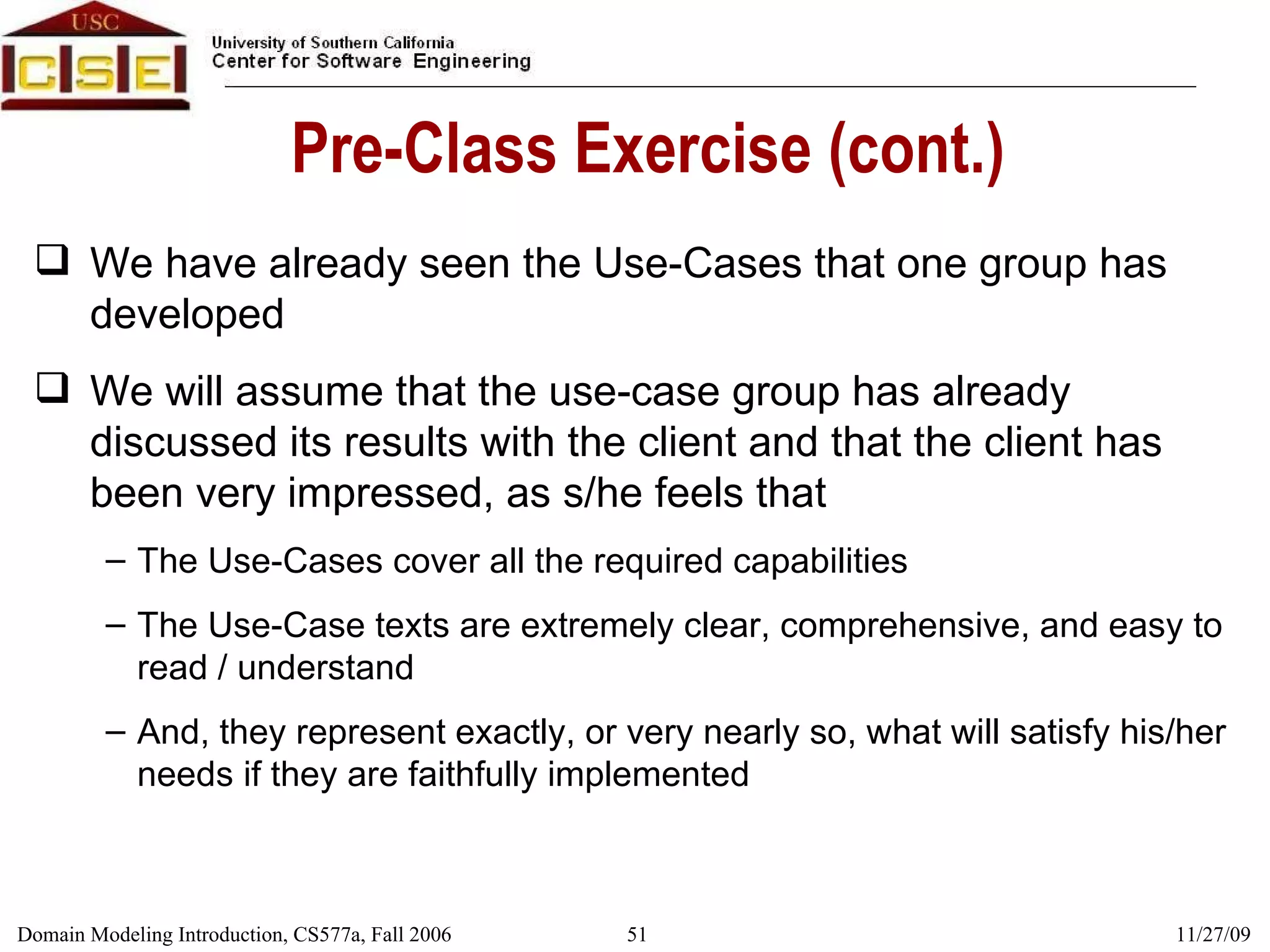 Pre-Class Exercise (cont.) We have already seen the Use-Cases that one group has developed We will assume that the use-case group has already discussed its results with the client and that the client has been very impressed, as s/he feels that The Use-Cases cover all the required capabilities The Use-Case texts are extremely clear, comprehensive, and easy to read / understand And, they represent exactly, or very nearly so, what will satisfy his/her needs if they are faithfully implemented 