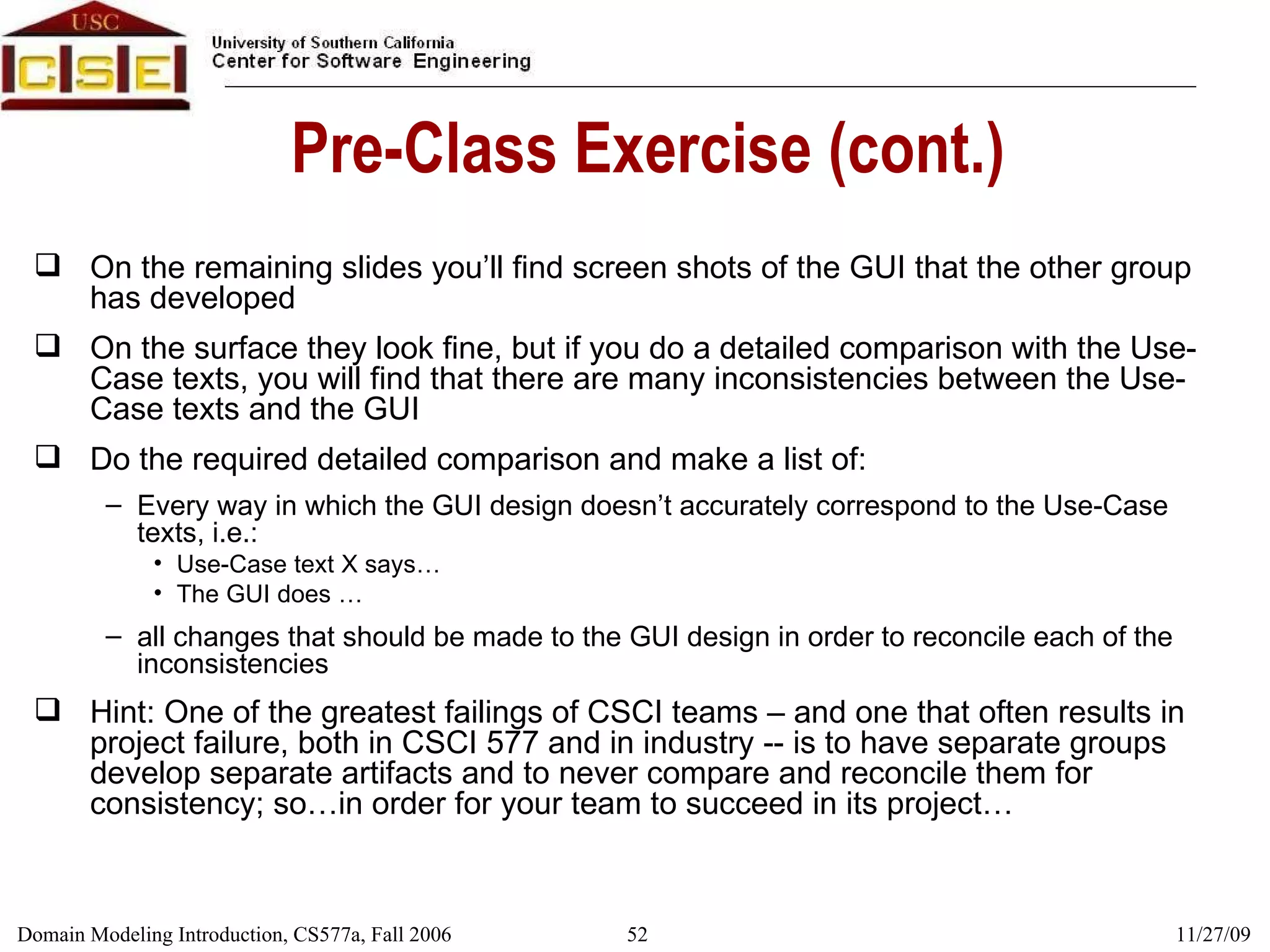 Pre-Class Exercise (cont.) On the remaining slides you’ll find screen shots of the GUI that the other group has developed On the surface they look fine, but if you do a detailed comparison with the Use-Case texts, you will find that there are many inconsistencies between the Use-Case texts and the GUI Do the required detailed comparison and make a list of:  Every way in which the GUI design doesn’t accurately correspond to the Use-Case texts, i.e.: Use-Case text X says… The GUI does … all changes that should be made to the GUI design in order to reconcile each of the inconsistencies Hint: One of the greatest failings of CSCI teams – and one that often results in project failure, both in CSCI 577 and in industry -- is to have separate groups develop separate artifacts and to never compare and reconcile them for consistency; so…in order for your team to succeed in its project… 
