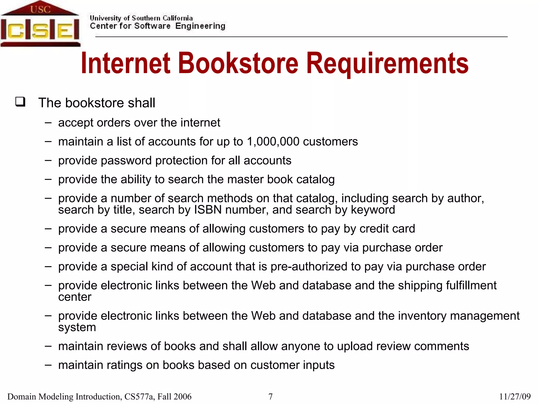 Internet Bookstore Requirements The bookstore shall accept orders over the internet maintain a list of accounts for up to 1,000,000 customers provide password protection for all accounts provide the ability to search the master book catalog provide a number of search methods on that catalog, including search by author, search by title, search by ISBN number, and search by keyword provide a secure means of allowing customers to pay by credit card provide a secure means of allowing customers to pay via purchase order provide a special kind of account that is pre-authorized to pay via purchase order provide electronic links between the Web and database and the shipping fulfillment center provide electronic links between the Web and database and the inventory management system maintain reviews of books and shall allow anyone to upload review comments maintain ratings on books based on customer inputs 