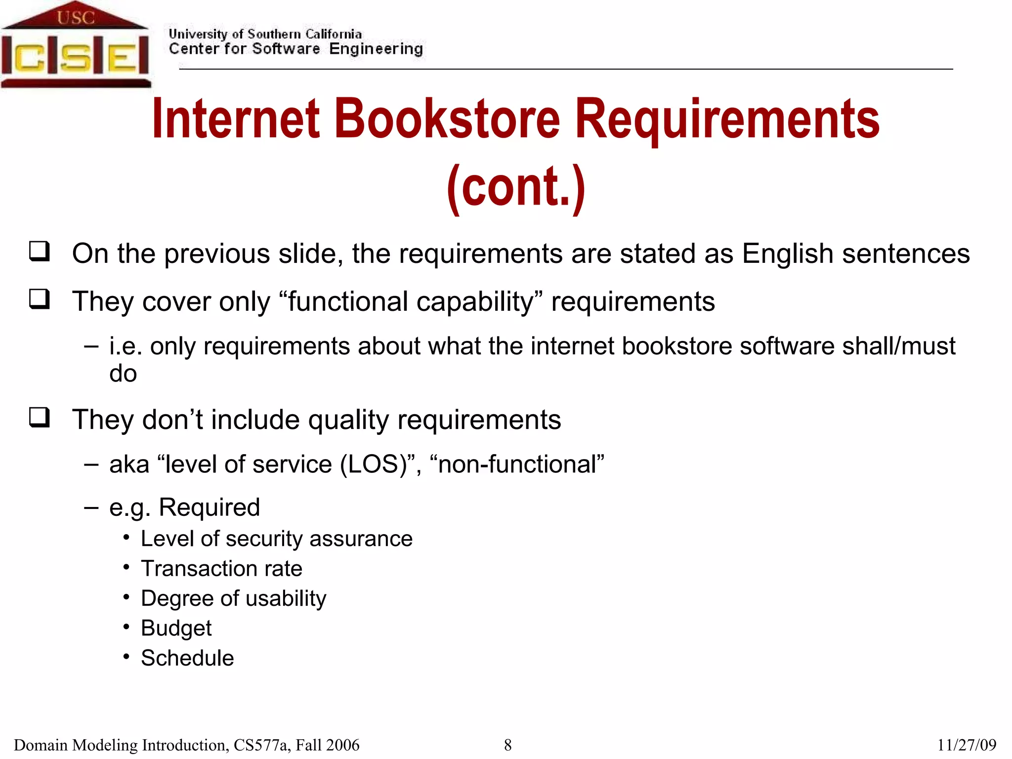 Internet Bookstore Requirements (cont.) On the previous slide, the requirements are stated as English sentences They cover only “functional capability” requirements i.e. only requirements about what the internet bookstore software shall/must do They don’t include quality requirements aka “level of service (LOS)”, “non-functional” e.g. Required Level of security assurance Transaction rate Degree of usability Budget Schedule 