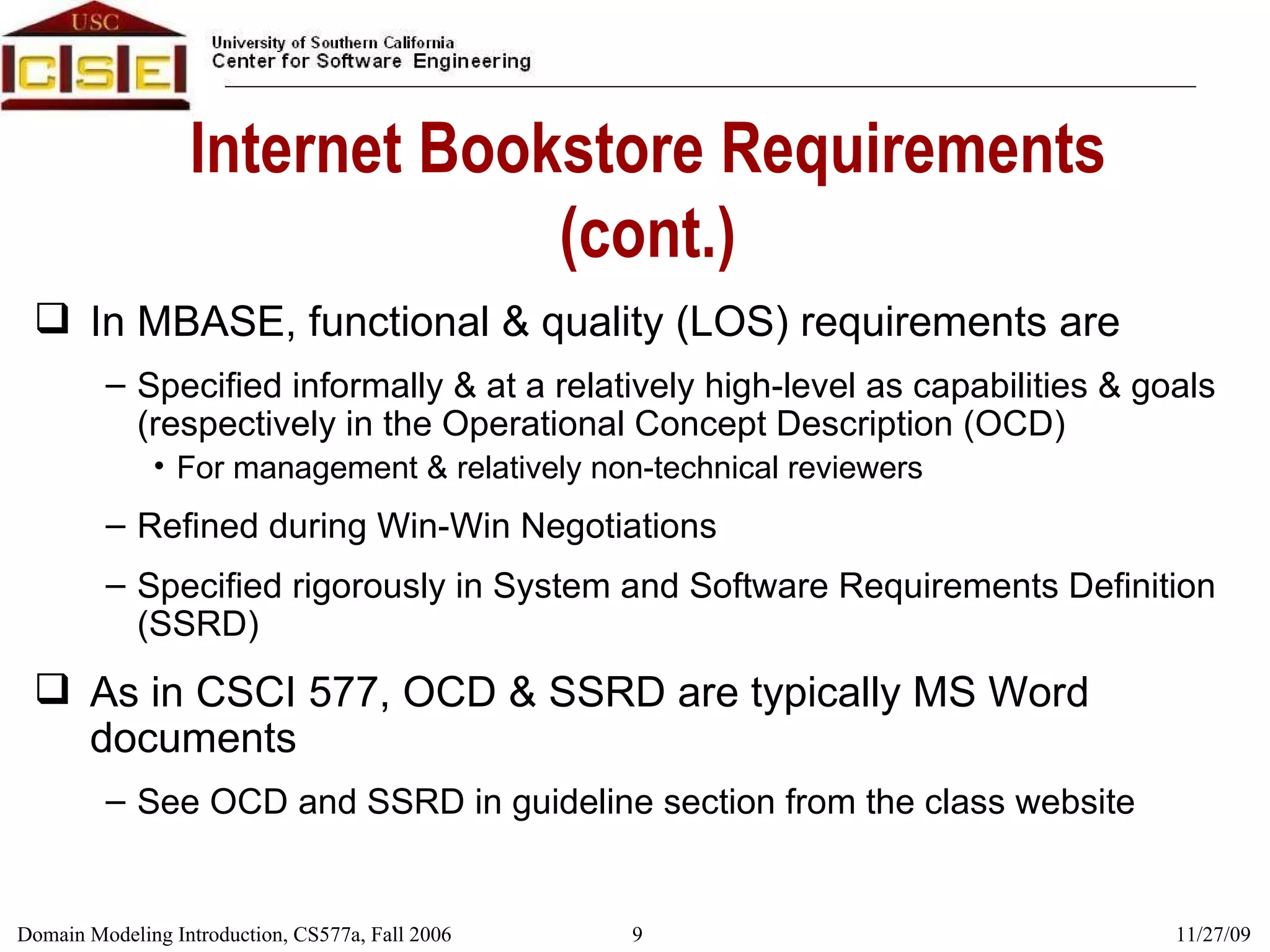 Internet Bookstore Requirements (cont.) In MBASE, functional & quality (LOS) requirements are Specified informally & at a relatively high-level as capabilities & goals (respectively in the Operational Concept Description (OCD) For management & relatively non-technical reviewers Refined during Win-Win Negotiations Specified rigorously in System and Software Requirements Definition (SSRD) As in CSCI 577, OCD & SSRD are typically MS Word documents See OCD and SSRD in guideline section from the class website 