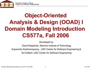Object-Oriented  Analysis & Design (OOAD) I Domain Modeling Introduction  CS577a, Fall 2006 Developed by  David Klappholz, Stevens Institute of Technology Supannika Koolmanojwong , USC Center for Software Engineering,&  Ed Colbert, USC Center for Software Engineering 