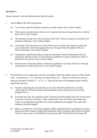 © University of London 2013
UL13/0027 Page 2 of 5 D1
SECTION A
Answer question 1 and one further question from this section.
1. Answer three of the following questions:
(a) An economy cannot be efficient if capital is not fully utilised. True or false? Explain.
(b) When income and substitution effects work in opposite directions, the good must be an inferior
good. True or false? Explain.
(c) The minimum average cost is the only point where firms’ choices of inputs are consistent with
productive efficiency. True or false? Explain.
(d) An increase in the cost of travel to work (which is not covered by the employer) would only
cause a reduction in the labour supply at the level of wages where the supply of labour is
backward bending. True or false? Explain.
(e) Monopolistic competition produces a long run equilibrium which is both productively and
allocatively efficient as firms, as in the long run equilibrium of perfect competition, make no
profits above the normal. True or false? Explain.
(f) In the presence of missing markets, competitive equilibria are no longer efficient even though
market prices do reflect social costs. True or false? Explain.
2. Mr and Mrs Iowa own a large farm near Lake Yevtushenko where they produce wheat (w). Their annual
yield – in normal years – is (w ).The price of wheat is given at wp0
. The price of bread (x) is always a
mark up on the price of wheat: )1(00
zpp wx  . There are two types of consumption goods: bread (x)
and all other goods (y).
(a) Describe, using diagrams, the initial choice of x and y which Mr and Mrs Iowa will make.
-.(Hint: begin by writing the equation representing their income which comes only from the
production of w.)
(b) In one bad year, they only managed to grow a fraction (α) of their regular yield. This, in turn, led to
an increase in the price of wheat wp which, subsequently, led to an increase in the mark up on
bread. Is it possible that Mr and Mrs Iowa will be unaffected by the change? If so, under what
conditions would this happen?
(c) Back in a normal year, a local bread company, Chlieb, approaches the Iowas and proposes to buy a
fraction (β) of their wheat at a higher than market price which would then allow them to sell bread
locally at a lower mark-up. Would the Iowas take up the offer? Would they become better off?
 