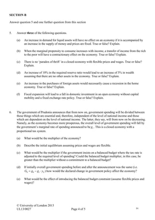 © University of London 2013
UL13/0027 Page 4 of 5 D1
SECTION B
Answer question 5 and one further question from this section
5. Answer three of the following questions.
(a) An increase in demand for liquid assets will have no effect on an economy if it is accompanied by
an increase in the supply of money and prices are fixed. True or false? Explain.
(b) When the marginal propensity to consume increases with income, a transfer of income from the rich
to the poor will have a contractionary effect on the economy. True or false? Explain.
(c) There is no ‘paradox of thrift’ in a closed economy with flexible prices and wages. True or false?
Explain.
(d) An increase of 10% in the required reserve ratio would lead to an increase of 5% in wealth
assuming that there are no other assets in the economy. True or false? Explain.
(e) An increase in the purchases of foreign assets would necessarily cause a recession in the home
economy. True or false? Explain.
(f) Fiscal expansion will lead to a fall in domestic investment in an open economy without capital
mobility and a fixed exchange rate policy. True or false? Explain.
6. The government of Prudonia announces that from now on, government spending will be divided between
those things which are essential and, therefore, independent of the level of national income and those
which are dependent on the level of national income. The latter, they say, will from now on be decreasing.
Namely, as the economy becomes more prosperous, the overall level of government spending will fall by
the government’s marginal rate of spending announced to be 1g . This is a closed economy with a
proportional tax system.
(a) What would be the multiplier of the economy?
(b) Describe the initial equilibrium assuming prices and wages are flexible.
(c) What would be the multiplier if the government insists on a balanced budget where the tax rate is
adjusted to the required level of spending? Could the balanced budget multiplier, in this case, be
greater than the multiplier without a commitment to a balanced budget?
(d) If initially overall government spending before and after the announcement was the same (i.e.
0100 yggG  ) how would the declared change in government policy affect the economy?
(e) What would be the effect of introducing the balanced budget constraint (assume flexible prices and
wages)?
 
