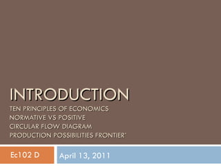 INTRODUCTION TEN PRINCIPLES OF ECONOMICS NORMATIVE VS POSITIVE CIRCULAR FLOW DIAGRAM PRODUCTION POSSIBILITIES FRONTIER` April 13, 2011 Ec102 D 