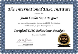 Certifies that
Juan Carlos Sanz Miguel
has successfully completed the course of DISC Certification
and therefore, is given the designation of
Certified DISC Behaviour Analyst
November 23, 2016
The International DISC Institute
Daniela Schuler
International DISC Institute	 Certification # 34M161123-7
 
