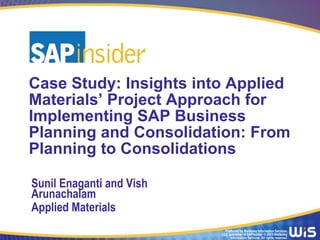 Produced by Wellesley Information Services,
LLC, publisher of SAPinsider. © 2015 Wellesley
Information Services. All rights reserved.
Case Study: Insights into Applied
Materials’ Project Approach for
Implementing SAP Business
Planning and Consolidation: From
Planning to Consolidations
Sunil Enaganti and Vish
Arunachalam
Applied Materials
 