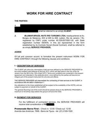 WORK FOR HIRE CONTRACT
THE PARTIES:
1. VT Systems Participações Ltda, Avenida das Nações Unidas, 14.171 –
15
th
floor - São Paulo - SP, duly registered by CNPJ/MF number
13.254.337/0001-77, shall be referred to as simply CLIENT;
2. BLUMAR BRAZIL NUTS RIO TURISMO LTDA, headquartered at Av.
Borges de Medeiros, 633 sl 405 to 408, Leblon, Rio de Janeiro / RJ,
registered by CNPJ under number 40.339.657/0001-00, with State
registration number ISENTA, in this act represented in the form
established by its Contrato Social (Social Contract), shall be referred to
as simply SERVICE PROVIDER;
AGREE
Of full and common accord, to formalize the present instrument WORK FOR
HIRE CONTRACT, through the following clauses and conditions:
I – DESCRIPTION OF SERVICES
The CLIENT will utilize the intermediary hotel services defined by the SERVICE PROVIDER for
the event entitled Laad Defense & Security 2013, which will take place in the city of Rio de
Janeiro from the 9th to the 12th of April 2013. Terms and conditions are contained in the present
agreement and reiterated in the addenda which, once defined by the parties will become an
integral part of the present instrument for all ends and effects.
THE SERVICE PROVIDER will intermediate the contracting of hotel services to the CLIENT, in
accordance with the table in Addendum 1.
Any alterations to the times established will be subject to the availability of the HOTEL and are
subject to payment on behalf of the CLIENT.
The general Rooming List of the event should be passed along to the SERVICE PROVIDER a
maximum of 30 (thirty) days before the group’s arrival at the hotel.
II- PAYMENT FOR SERVICES
For the fulfillment of contracted services, the SERVICE PROVIDER will
receive total consideration of R$8,484.00.
Promenade Barra First – Check in: 12:00 / Check out: 12:00
Avenida das Américas, 7898 - Barra da Tijuca – tel: (21) 2169-1500
 