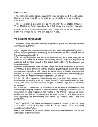 Observations:
- For national passengers, payments may be accepted through Visa,
Master, or Amex credit cards with up to 6 installments or a billing
slip in full.
- For international passengers, payments may be accepted through
Visa, Master, or Amex credit cards in full or by international deposit.
- In the case of international transfers, there will be an additional
bank fee of US$40.00 for each deposit made.
VII- GENERAL AGREEMENTS
The parties, along with their pertinent suppliers of goods and services, declare
and mutually guarantee:
(a) to carry out their activities in accordance with valid and applicable legislation,
and to uphold agreements necessary for the execution of this Contract, and to
the obligations defined by it;
(b) to not use illegal labor, and to commit to not use any for of work analogous to
slave or child labor be it directly or indirectly through respective suppliers of
products and services, except in the cases observed by the Cosolidação das
Leis do Trabalho;
(c) to not employ minors under 18 years of age, including apprentices in locations
detrimental to their formation, to their physical, psychological, moral and social
development, particularly with regards to dangerous or unhealthy locations and
services, or during hours that interfere with school attendance, even during night
hours, which are here understood as between 22h and 5h;
(d) to not utilize negative discriminatory practices that limit access to or
maintenance of employ, such as but not limited to motivations based on: sex,
origin, race, color, physical condition, religion, civil status, age, familial situation,
or pregnancy;
(e) to commit to protecting the environment, in particularly in preventing and
eradicating damaging practices to the environment, carrying out their services in
observance of valid legislation that relates to the Política Nacional do Meio
Ambiente e dos Crimes Ambientais and to legal, normative, and administrative
acts regarding the environment and issues by Federal, State, and City
jurisdictions.
The Código Civil (Civil Code) will be rightly applied to omitted questions being
certain that no item of this contact can be altered without a new document
established by the Parties.
As a forum the central capital of Rio de Janeiro has been chosen, despite the
advantages of other locations.
 